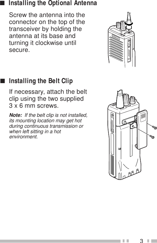 3Screw the antenna into theconnector on the top of thetransceiver by holding theantenna at its base andturning it clockwise untilsecure.■Installing the Belt ClipIf necessary, attach the beltclip using the two supplied3 x 6 mm screws.Note:  If the belt clip is not installed,its mounting location may get hotduring continuous transmission orwhen left sitting in a hotenvironment.■Installing the Optional Antenna