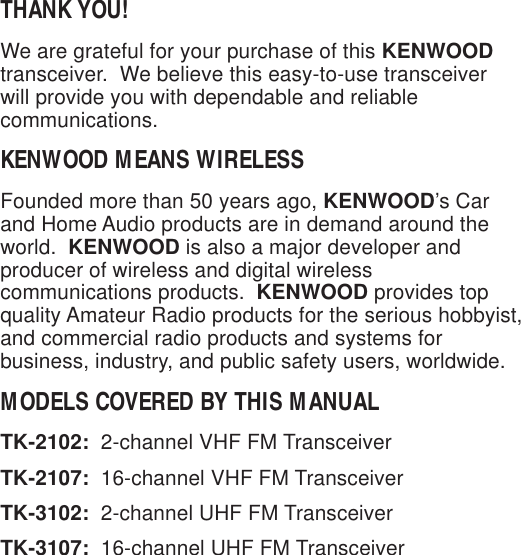 THANK YOU!We are grateful for your purchase of this KENWOODtransceiver.  We believe this easy-to-use transceiverwill provide you with dependable and reliablecommunications.KENWOOD MEANS WIRELESSFounded more than 50 years ago, KENWOOD’s Carand Home Audio products are in demand around theworld.  KENWOOD is also a major developer andproducer of wireless and digital wirelesscommunications products.  KENWOOD provides topquality Amateur Radio products for the serious hobbyist,and commercial radio products and systems forbusiness, industry, and public safety users, worldwide.MODELS COVERED BY THIS MANUALTK-2102:  2-channel VHF FM TransceiverTK-2107:  16-channel VHF FM TransceiverTK-3102:  2-channel UHF FM TransceiverTK-3107:  16-channel UHF FM Transceiver