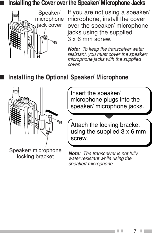 7If you are not using a speaker/microphone, install the coverover the speaker/ microphonejacks using the supplied3 x 6 mm screw.Note:  To keep the transceiver waterresistant, you must cover the speaker/microphone jacks with the suppliedcover.■Installing the Cover over the Speaker/ Microphone Jacks■Installing the Optional Speaker/ MicrophoneInsert the speaker/ microphone plugs into the speaker/ microphone jacks.Attach the locking bracket using the supplied 3 x 6 mm screw.Note:  The transceiver is not fullywater resistant while using thespeaker/ microphone.Speaker/ microphonelocking bracketSpeaker/microphonejack cover
