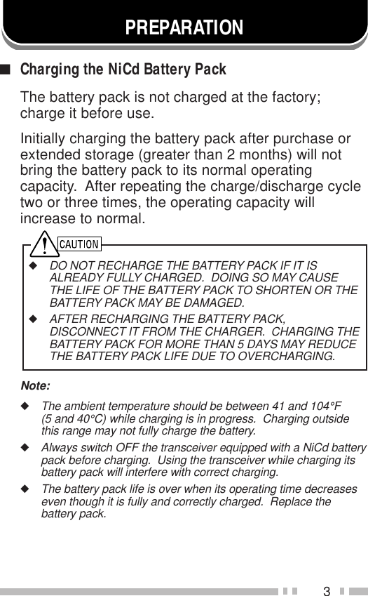 3■Charging the NiCd Battery PackThe battery pack is not charged at the factory;charge it before use.Initially charging the battery pack after purchase orextended storage (greater than 2 months) will notbring the battery pack to its normal operatingcapacity.  After repeating the charge/discharge cycletwo or three times, the operating capacity willincrease to normal.◆DO NOT RECHARGE THE BATTERY PACK IF IT ISALREADY FULLY CHARGED.  DOING SO MAY CAUSETHE LIFE OF THE BATTERY PACK TO SHORTEN OR THEBATTERY PACK MAY BE DAMAGED.◆AFTER RECHARGING THE BATTERY PACK,DISCONNECT IT FROM THE CHARGER.  CHARGING THEBATTERY PACK FOR MORE THAN 5 DAYS MAY REDUCETHE BATTERY PACK LIFE DUE TO OVERCHARGING.Note:◆The ambient temperature should be between 41 and 104°F(5 and 40°C) while charging is in progress.  Charging outsidethis range may not fully charge the battery.◆Always switch OFF the transceiver equipped with a NiCd batterypack before charging.  Using the transceiver while charging itsbattery pack will interfere with correct charging.◆The battery pack life is over when its operating time decreaseseven though it is fully and correctly charged.  Replace thebattery pack.PREPARATION