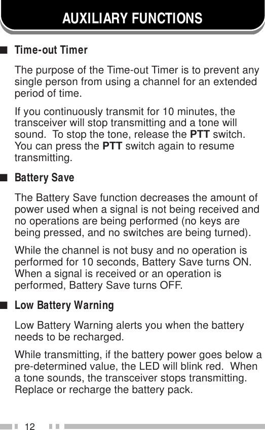 12AUXILIARY FUNCTIONS■Time-out TimerThe purpose of the Time-out Timer is to prevent anysingle person from using a channel for an extendedperiod of time.If you continuously transmit for 10 minutes, thetransceiver will stop transmitting and a tone willsound.  To stop the tone, release the PTT switch.You can press the PTT switch again to resumetransmitting.■Battery SaveThe Battery Save function decreases the amount ofpower used when a signal is not being received andno operations are being performed (no keys arebeing pressed, and no switches are being turned).While the channel is not busy and no operation isperformed for 10 seconds, Battery Save turns ON.When a signal is received or an operation isperformed, Battery Save turns OFF.■Low Battery WarningLow Battery Warning alerts you when the batteryneeds to be recharged.While transmitting, if the battery power goes below apre-determined value, the LED will blink red.  Whena tone sounds, the transceiver stops transmitting.Replace or recharge the battery pack.