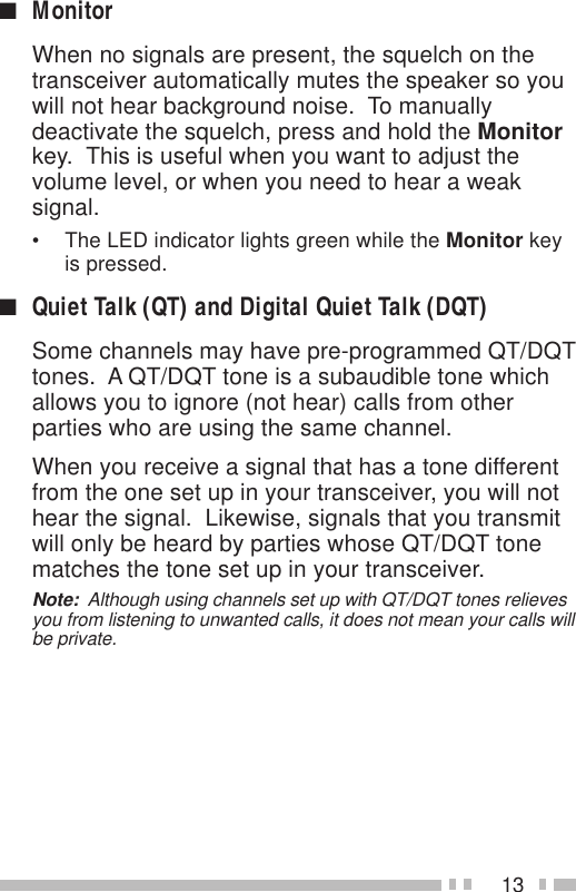 13■MonitorWhen no signals are present, the squelch on thetransceiver automatically mutes the speaker so youwill not hear background noise.  To manuallydeactivate the squelch, press and hold the Monitorkey.  This is useful when you want to adjust thevolume level, or when you need to hear a weaksignal.• The LED indicator lights green while the Monitor keyis pressed.■Quiet Talk (QT) and Digital Quiet Talk (DQT)Some channels may have pre-programmed QT/DQTtones.  A QT/DQT tone is a subaudible tone whichallows you to ignore (not hear) calls from otherparties who are using the same channel.When you receive a signal that has a tone differentfrom the one set up in your transceiver, you will nothear the signal.  Likewise, signals that you transmitwill only be heard by parties whose QT/DQT tonematches the tone set up in your transceiver.Note:  Although using channels set up with QT/DQT tones relievesyou from listening to unwanted calls, it does not mean your calls willbe private.