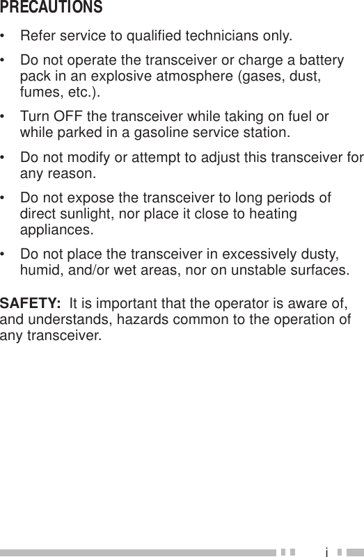 iPRECAUTIONS• Refer service to qualified technicians only.• Do not operate the transceiver or charge a batterypack in an explosive atmosphere (gases, dust,fumes, etc.).• Turn OFF the transceiver while taking on fuel orwhile parked in a gasoline service station.• Do not modify or attempt to adjust this transceiver forany reason.• Do not expose the transceiver to long periods ofdirect sunlight, nor place it close to heatingappliances.• Do not place the transceiver in excessively dusty,humid, and/or wet areas, nor on unstable surfaces.SAFETY:  It is important that the operator is aware of,and understands, hazards common to the operation ofany transceiver.