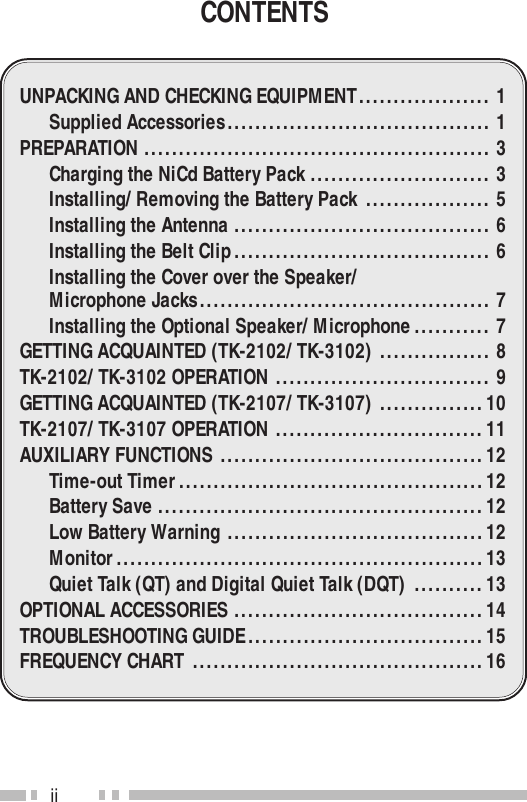 iiCONTENTSUNPACKING AND CHECKING EQUIPMENT................... 1Supplied Accessories...................................... 1PREPARATION .................................................. 3Charging the NiCd Battery Pack .......................... 3Installing/ Removing the Battery Pack .................. 5Installing the Antenna ..................................... 6Installing the Belt Clip..................................... 6Installing the Cover over the Speaker/Microphone Jacks.......................................... 7Installing the Optional Speaker/ Microphone........... 7GETTING ACQUAINTED (TK-2102/ TK-3102) ................ 8TK-2102/ TK-3102 OPERATION ............................... 9GETTING ACQUAINTED (TK-2107/ TK-3107) ...............10TK-2107/ TK-3107 OPERATION ..............................11AUXILIARY FUNCTIONS ......................................12Time-out Timer............................................12Battery Save ...............................................12Low Battery Warning .....................................12Monitor.....................................................13Quiet Talk (QT) and Digital Quiet Talk (DQT) ..........13OPTIONAL ACCESSORIES ....................................14TROUBLESHOOTING GUIDE..................................15FREQUENCY CHART ..........................................16