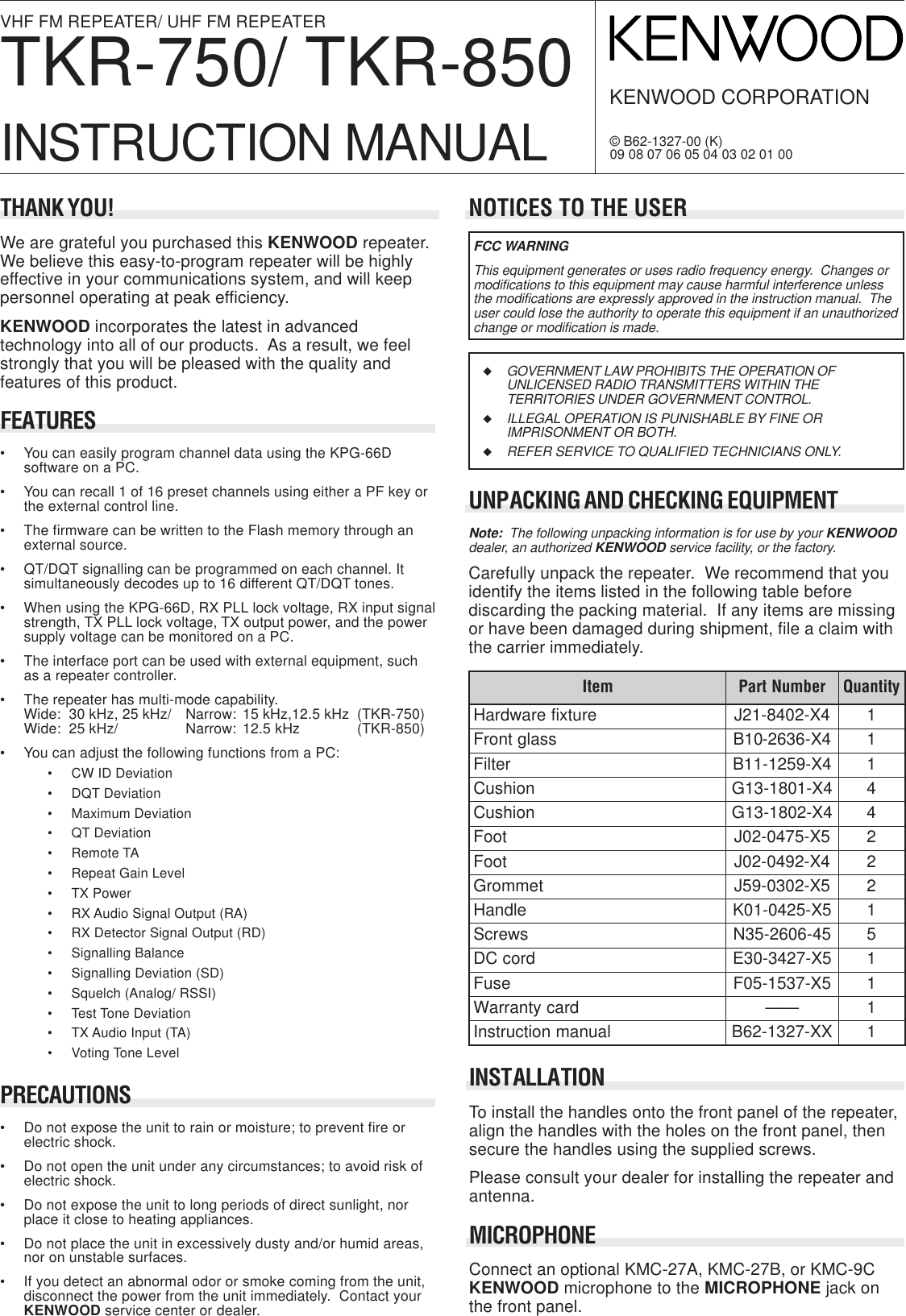 INSTALLATIONTo install the handles onto the front panel of the repeater,align the handles with the holes on the front panel, thensecure the handles using the supplied screws.Please consult your dealer for installing the repeater andantenna.MICROPHONEConnect an optional KMC-27A, KMC-27B, or KMC-9CKENWOOD microphone to the MICROPHONE jack onthe front panel.VHF FM REPEATER/ UHF FM REPEATERTKR-750/ TKR-850INSTRUCTION MANUALKENWOOD CORPORATION© B62-1327-00 (K)09 08 07 06 05 04 03 02 01 00NOTICES TO THE USERUNPACKING AND CHECKING EQUIPMENTNote:  The following unpacking information is for use by your KENWOODdealer, an authorized KENWOOD service facility, or the factory.Carefully unpack the repeater.  We recommend that youidentify the items listed in the following table beforediscarding the packing material.  If any items are missingor have been damaged during shipment, file a claim withthe carrier immediately.FCC WARNINGThis equipment generates or uses radio frequency energy.  Changes ormodifications to this equipment may cause harmful interference unlessthe modifications are expressly approved in the instruction manual.  Theuser could lose the authority to operate this equipment if an unauthorizedchange or modification is made.◆GOVERNMENT LAW PROHIBITS THE OPERATION OFUNLICENSED RADIO TRANSMITTERS WITHIN THETERRITORIES UNDER GOVERNMENT CONTROL.◆ILLEGAL OPERATION IS PUNISHABLE BY FINE ORIMPRISONMENT OR BOTH.◆REFER SERVICE TO QUALIFIED TECHNICIANS ONLY.metI rebmuNtraP ytitnauQerutxiferawdraH4X-2048-12J1ssalgtnorF4X-6362-01B1retliF4X-9521-11B1noihsuC4X-1081-31G4noihsuC4X-2081-31G4tooF5X-5740-20J2tooF4X-2940-20J2temmorG5X-2030-95J2eldnaH5X-5240-10K1swercS54-6062-53N5drocCD5X-7243-03E1esuF5X-7351-50F1dracytnarraW——1launamnoitcurtsnIXX-7231-26B1THANK YOU!We are grateful you purchased this KENWOOD repeater.We believe this easy-to-program repeater will be highlyeffective in your communications system, and will keeppersonnel operating at peak efficiency.KENWOOD incorporates the latest in advancedtechnology into all of our products.  As a result, we feelstrongly that you will be pleased with the quality andfeatures of this product.FEATURES• You can easily program channel data using the KPG-66Dsoftware on a PC.• You can recall 1 of 16 preset channels using either a PF key orthe external control line.• The firmware can be written to the Flash memory through anexternal source.• QT/DQT signalling can be programmed on each channel. Itsimultaneously decodes up to 16 different QT/DQT tones.• When using the KPG-66D, RX PLL lock voltage, RX input signalstrength, TX PLL lock voltage, TX output power, and the powersupply voltage can be monitored on a PC.• The interface port can be used with external equipment, suchas a repeater controller.• The repeater has multi-mode capability.Wide: 30 kHz, 25 kHz/ Narrow: 15 kHz,12.5 kHz (TKR-750)Wide: 25 kHz/ Narrow: 12.5 kHz (TKR-850)• You can adjust the following functions from a PC:• CW ID Deviation• DQT Deviation• Maximum Deviation• QT Deviation• Remote TA• Repeat Gain Level• TX Power• RX Audio Signal Output (RA)• RX Detector Signal Output (RD)• Signalling Balance• Signalling Deviation (SD)• Squelch (Analog/ RSSI)• Test Tone Deviation• TX Audio Input (TA)• Voting Tone LevelPRECAUTIONS• Do not expose the unit to rain or moisture; to prevent fire orelectric shock.• Do not open the unit under any circumstances; to avoid risk ofelectric shock.• Do not expose the unit to long periods of direct sunlight, norplace it close to heating appliances.• Do not place the unit in excessively dusty and/or humid areas,nor on unstable surfaces.• If you detect an abnormal odor or smoke coming from the unit,disconnect the power from the unit immediately.  Contact yourKENWOOD service center or dealer.