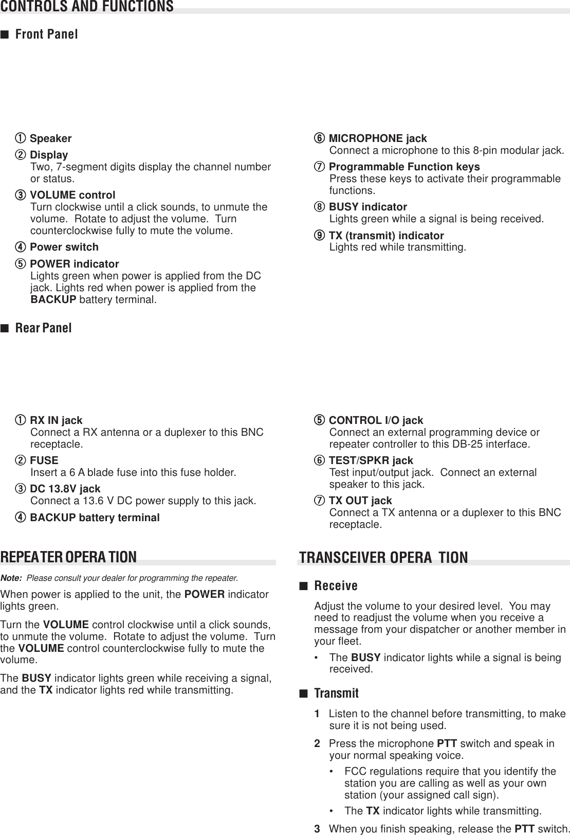 REPEATER OPERA TIONNote:  Please consult your dealer for programming the repeater.When power is applied to the unit, the POWER indicatorlights green.Turn the VOLUME control clockwise until a click sounds,to unmute the volume.  Rotate to adjust the volume.  Turnthe VOLUME control counterclockwise fully to mute thevolume.The BUSY indicator lights green while receiving a signal,and the TX indicator lights red while transmitting.qqqqqSpeakerwwwwwDisplayTwo, 7-segment digits display the channel numberor status.eeeeeVOLUME controlTurn clockwise until a click sounds, to unmute thevolume.  Rotate to adjust the volume.  Turncounterclockwise fully to mute the volume.rrrrrPower switchtttttPOWER indicatorLights green when power is applied from the DCjack. Lights red when power is applied from theBACKUP battery terminal.yyyyyMICROPHONE jackConnect a microphone to this 8-pin modular jack.uuuuuProgrammable Function keysPress these keys to activate their programmablefunctions.iiiiiBUSY indicatorLights green while a signal is being received.oooooTX (transmit) indicatorLights red while transmitting.■Rear PanelqqqqqRX IN jackConnect a RX antenna or a duplexer to this BNCreceptacle.wwwwwFUSEInsert a 6 A blade fuse into this fuse holder.eeeeeDC 13.8V jackConnect a 13.6 V DC power supply to this jack.rrrrrBACKUP battery terminaltttttCONTROL I/O jackConnect an external programming device orrepeater controller to this DB-25 interface.yyyyyTEST/SPKR jackTest input/output jack.  Connect an externalspeaker to this jack.uuuuuTX OUT jackConnect a TX antenna or a duplexer to this BNCreceptacle.TRANSCEIVER OPERA TION■ReceiveAdjust the volume to your desired level.  You mayneed to readjust the volume when you receive amessage from your dispatcher or another member inyour fleet.• The BUSY indicator lights while a signal is beingreceived.■Transmit1Listen to the channel before transmitting, to makesure it is not being used.2Press the microphone PTT switch and speak inyour normal speaking voice.• FCC regulations require that you identify thestation you are calling as well as your ownstation (your assigned call sign).• The TX indicator lights while transmitting.3When you finish speaking, release the PTT switch.CONTROLS AND FUNCTIONS■Front Panel