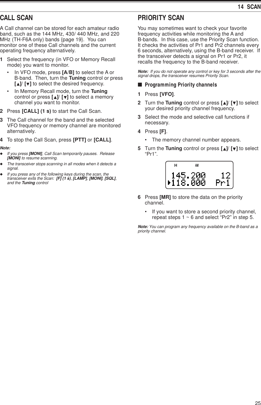 2514  SCANCALL SCANA Call channel can be stored for each amateur radioband, such as the 144 MHz, 430/ 440 MHz, and 220MHz (TH-F6A only) bands {page 19}.  You canmonitor one of these Call channels and the currentoperating frequency alternatively.1Select the frequency (in VFO or Memory Recallmode) you want to monitor.• In VFO mode, press [A/B] to select the A orB-band.  Then, turn the Tuning control or press[ ]/ [ ] to select the desired frequency.• In Memory Recall mode, turn the Tuningcontrol or press [ ]/ [ ] to select a memorychannel you want to monitor.2Press [CALL] (1 s) to start the Call Scan.3The Call channel for the band and the selectedVFO frequency or memory channel are monitoredalternatively.4To stop the Call Scan, press [PTT] or [CALL].Note:◆If you press [MONI], Call Scan temporarily pauses.  Release[MONI] to resume scanning.◆The transceiver stops scanning in all modes when it detects asignal.◆If you press any of the following keys during the scan, thetransceiver exits the Scan:  [F] (1 s), [LAMP], [MONI], [SQL],and the Tuning controlPRIORITY SCANYou may sometimes want to check your favoritefrequency activities while monitoring the A andB-bands.  In this case, use the Priority Scan function.It checks the activities of Pr1 and Pr2 channels every6 seconds, alternatively, using the B-band receiver.  Ifthe transceiver detects a signal on Pr1 or Pr2, itrecalls the frequency to the B-band receiver.Note:  If you do not operate any control or key for 3 seconds after thesignal drops, the transceiver resumes Priority Scan.■Programming Priority channels1Press [VFO].2Turn the Tuning control or press [ ]/ [ ] to selectyour desired priority channel frequency.3Select the mode and selective call functions ifnecessary.4Press [F].• The memory channel number appears.5Turn the Tuning control or press [ ]/ [ ] to select“Pr1”.6Press [MR] to store the data on the prioritychannel.• If you want to store a second priority channel,repeat steps 1 ~ 6 and select “Pr2” in step 5.Note: You can program any frequency available on the B-band as apriority channel.