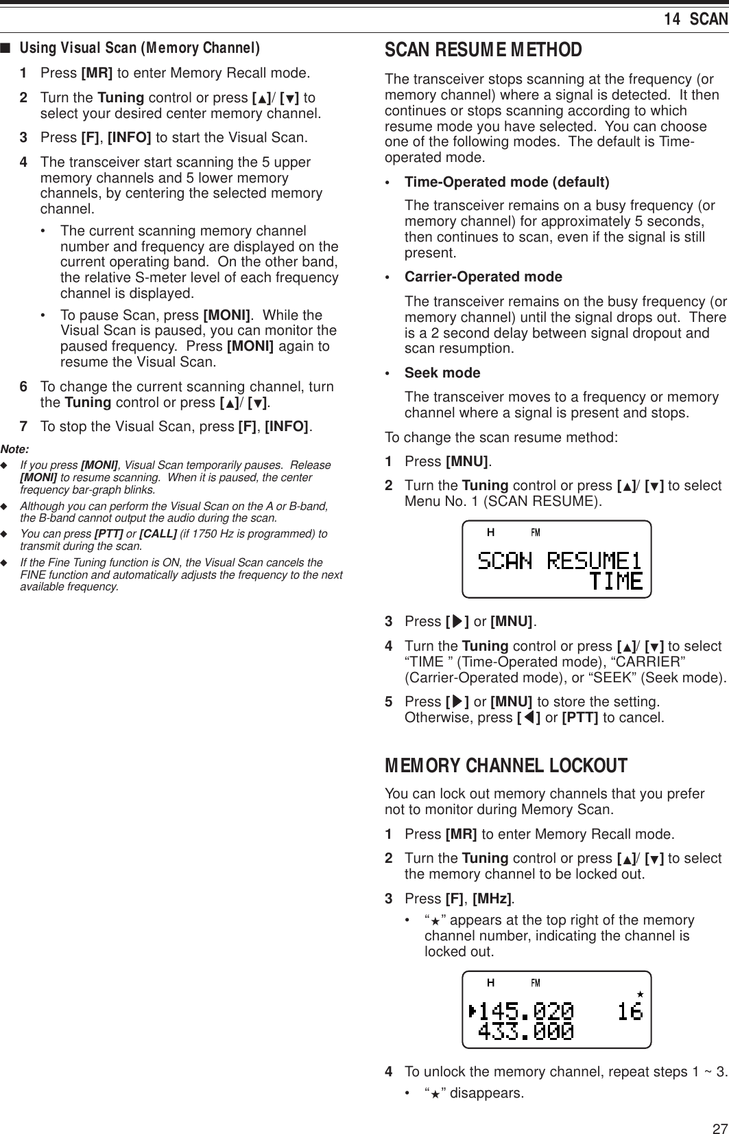 2714  SCAN■Using Visual Scan (Memory Channel)1Press [MR] to enter Memory Recall mode.2Turn the Tuning control or press [ ]/ [ ] toselect your desired center memory channel.3Press [F], [INFO] to start the Visual Scan.4The transceiver start scanning the 5 uppermemory channels and 5 lower memorychannels, by centering the selected memorychannel.• The current scanning memory channelnumber and frequency are displayed on thecurrent operating band.  On the other band,the relative S-meter level of each frequencychannel is displayed.• To pause Scan, press [MONI].  While theVisual Scan is paused, you can monitor thepaused frequency.  Press [MONI] again toresume the Visual Scan.6To change the current scanning channel, turnthe Tuning control or press [ ]/ [ ].7To stop the Visual Scan, press [F], [INFO].Note:◆If you press [MONI], Visual Scan temporarily pauses.  Release[MONI] to resume scanning.  When it is paused, the centerfrequency bar-graph blinks.◆Although you can perform the Visual Scan on the A or B-band,the B-band cannot output the audio during the scan.◆You can press [PTT] or [CALL] (if 1750 Hz is programmed) totransmit during the scan.◆If the Fine Tuning function is ON, the Visual Scan cancels theFINE function and automatically adjusts the frequency to the nextavailable frequency.SCAN RESUME METHODThe transceiver stops scanning at the frequency (ormemory channel) where a signal is detected.  It thencontinues or stops scanning according to whichresume mode you have selected.  You can chooseone of the following modes.  The default is Time-operated mode.• Time-Operated mode (default)The transceiver remains on a busy frequency (ormemory channel) for approximately 5 seconds,then continues to scan, even if the signal is stillpresent.• Carrier-Operated modeThe transceiver remains on the busy frequency (ormemory channel) until the signal drops out.  Thereis a 2 second delay between signal dropout andscan resumption.• Seek modeThe transceiver moves to a frequency or memorychannel where a signal is present and stops.To change the scan resume method:1Press [MNU].2Turn the Tuning control or press [ ]/ [ ] to selectMenu No. 1 (SCAN RESUME).3Press [sssss] or [MNU].4Turn the Tuning control or press [ ]/ [ ] to select“TIME ” (Time-Operated mode), “CARRIER”(Carrier-Operated mode), or “SEEK” (Seek mode).5Press [sssss] or [MNU] to store the setting.Otherwise, press [ttttt] or [PTT] to cancel.MEMORY CHANNEL LOCKOUTYou can lock out memory channels that you prefernot to monitor during Memory Scan.1Press [MR] to enter Memory Recall mode.2Turn the Tuning control or press [ ]/ [ ] to selectthe memory channel to be locked out.3Press [F], [MHz].•“” appears at the top right of the memorychannel number, indicating the channel islocked out.4To unlock the memory channel, repeat steps 1 ~ 3.•“” disappears.