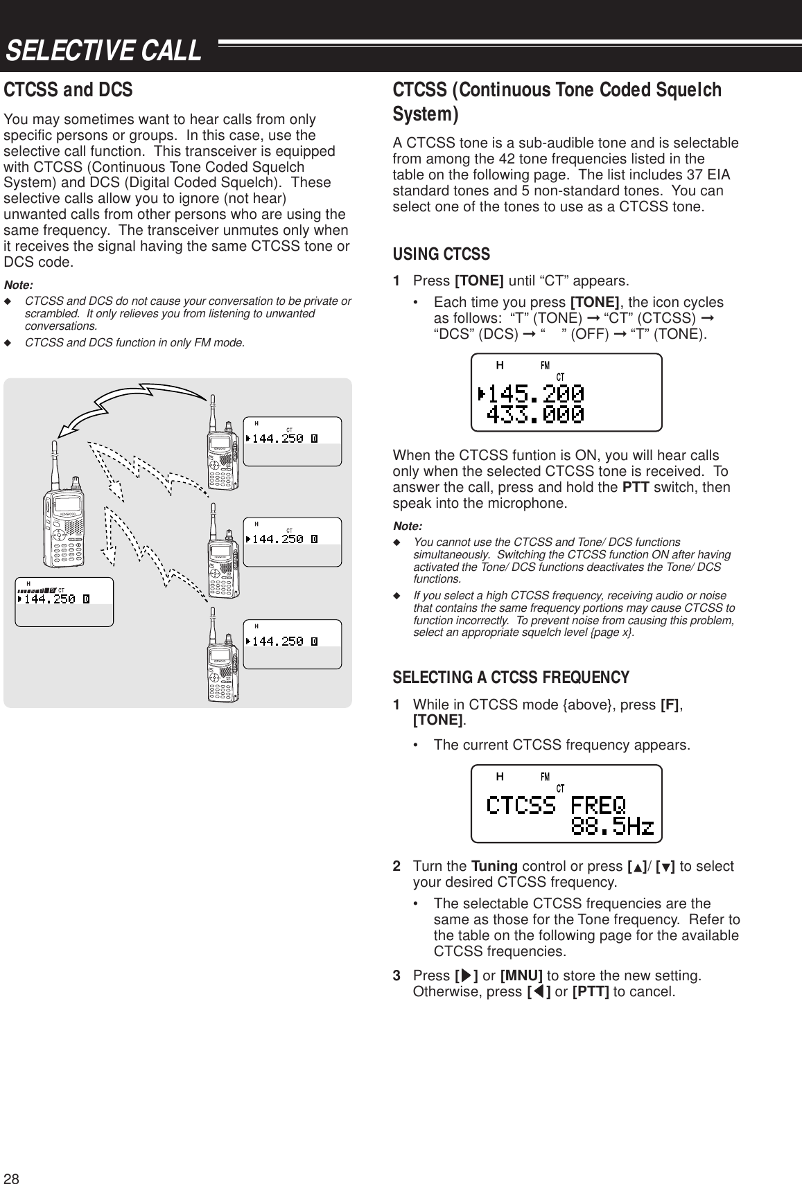 28SELECTIVE CALLCTCSS and DCSYou may sometimes want to hear calls from onlyspecific persons or groups.  In this case, use theselective call function.  This transceiver is equippedwith CTCSS (Continuous Tone Coded SquelchSystem) and DCS (Digital Coded Squelch).  Theseselective calls allow you to ignore (not hear)unwanted calls from other persons who are using thesame frequency.  The transceiver unmutes only whenit receives the signal having the same CTCSS tone orDCS code.Note:◆CTCSS and DCS do not cause your conversation to be private orscrambled.  It only relieves you from listening to unwantedconversations.◆CTCSS and DCS function in only FM mode.CTCSS (Continuous Tone Coded SquelchSystem)A CTCSS tone is a sub-audible tone and is selectablefrom among the 42 tone frequencies listed in thetable on the following page.  The list includes 37 EIAstandard tones and 5 non-standard tones.  You canselect one of the tones to use as a CTCSS tone.USING CTCSS1Press [TONE] until “CT” appears.• Each time you press [TONE], the icon cyclesas follows:  “T” (TONE) ➞ “CT” (CTCSS) ➞“DCS” (DCS) ➞ “    ” (OFF) ➞ “T” (TONE).When the CTCSS funtion is ON, you will hear callsonly when the selected CTCSS tone is received.  Toanswer the call, press and hold the PTT switch, thenspeak into the microphone.Note:◆You cannot use the CTCSS and Tone/ DCS functionssimultaneously.  Switching the CTCSS function ON after havingactivated the Tone/ DCS functions deactivates the Tone/ DCSfunctions.◆If you select a high CTCSS frequency, receiving audio or noisethat contains the same frequency portions may cause CTCSS tofunction incorrectly.  To prevent noise from causing this problem,select an appropriate squelch level {page x}.SELECTING A CTCSS FREQUENCY1While in CTCSS mode {above}, press [F],[TONE].• The current CTCSS frequency appears.2Turn the Tuning control or press [ ]/ [ ] to selectyour desired CTCSS frequency.• The selectable CTCSS frequencies are thesame as those for the Tone frequency.  Refer tothe table on the following page for the availableCTCSS frequencies.3Press [sssss] or [MNU] to store the new setting.Otherwise, press [ttttt] or [PTT] to cancel.A/BBALTNCMENULISTBCONVFOREVDUPMHzDUALENTCALLMN fMRPOSMSGPOWERESCOKDATAAX.25PROTOCOLSTSTACONCONPACKET9696BCONDUP975STSTACONCONPACKET9696BCONDUP975STSTACONCONPACKET9696BCONDUP975STSTACONCONPACKET9696BCONDUP975