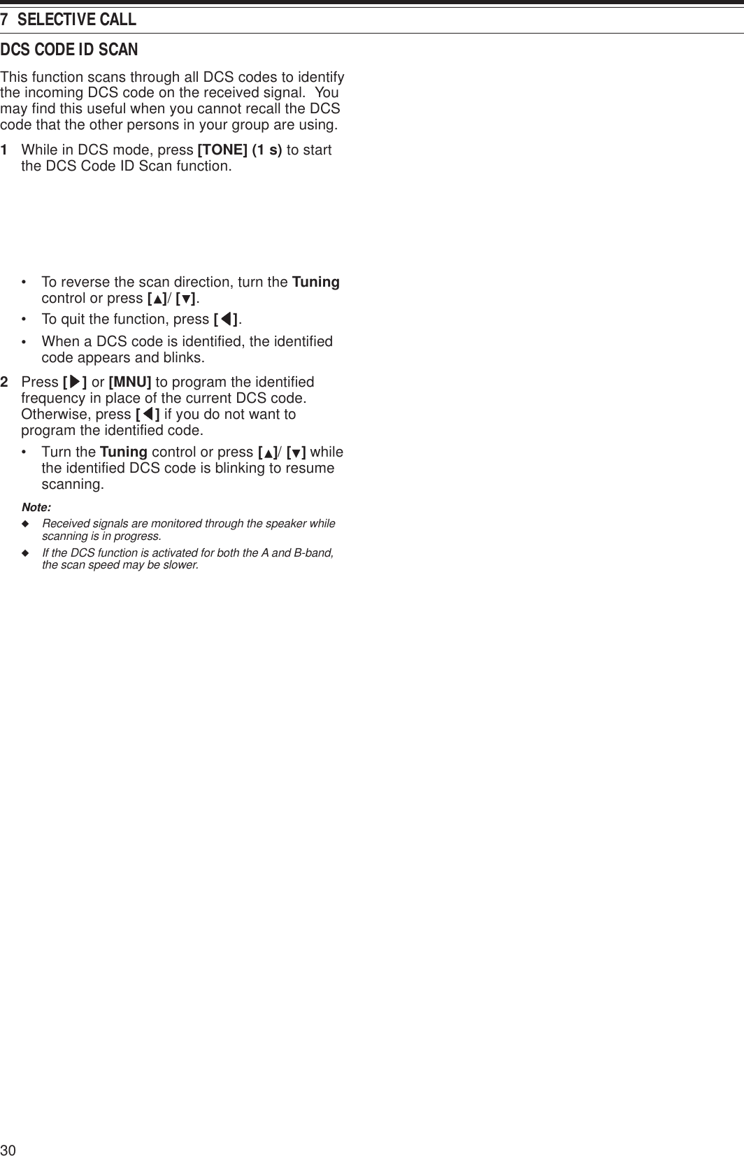 7  SELECTIVE CALL30DCS CODE ID SCANThis function scans through all DCS codes to identifythe incoming DCS code on the received signal.  Youmay find this useful when you cannot recall the DCScode that the other persons in your group are using.1While in DCS mode, press [TONE] (1 s) to startthe DCS Code ID Scan function.• To reverse the scan direction, turn the Tuningcontrol or press [ ]/ [ ].• To quit the function, press [ttttt].•When a DCS code is identified, the identifiedcode appears and blinks.2Press [sssss] or [MNU] to program the identifiedfrequency in place of the current DCS code.Otherwise, press [ttttt] if you do not want toprogram the identified code.• Turn the Tuning control or press [ ]/ [ ] whilethe identified DCS code is blinking to resumescanning.Note:◆Received signals are monitored through the speaker whilescanning is in progress.◆If the DCS function is activated for both the A and B-band,the scan speed may be slower.