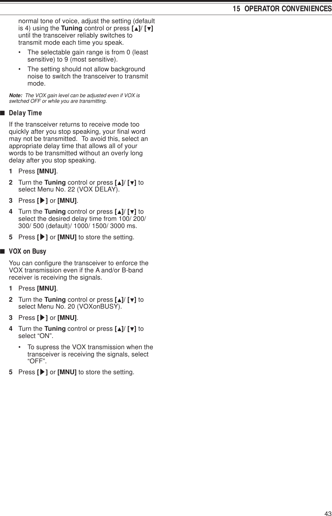 4315  OPERATOR CONVENIENCESnormal tone of voice, adjust the setting (defaultis 4) using the Tuning control or press []/ [ ]until the transceiver reliably switches totransmit mode each time you speak.• The selectable gain range is from 0 (leastsensitive) to 9 (most sensitive).• The setting should not allow backgroundnoise to switch the transceiver to transmitmode.Note:  The VOX gain level can be adjusted even if VOX isswitched OFF or while you are transmitting.■Delay TimeIf the transceiver returns to receive mode tooquickly after you stop speaking, your final wordmay not be transmitted.  To avoid this, select anappropriate delay time that allows all of yourwords to be transmitted without an overly longdelay after you stop speaking.1Press [MNU].2Turn the Tuning control or press []/ [ ] toselect Menu No. 22 (VOX DELAY).3Press [sssss] or [MNU].4Turn the Tuning control or press []/ [ ] toselect the desired delay time from 100/ 200/300/ 500 (default)/ 1000/ 1500/ 3000 ms.5Press [sssss] or [MNU] to store the setting.■VOX on BusyYou can configure the transceiver to enforce theVOX transmission even if the A and/or B-bandreceiver is receiving the signals.1Press [MNU].2Turn the Tuning control or press []/ [ ] toselect Menu No. 20 (VOXonBUSY).3Press [sssss] or [MNU].4Turn the Tuning control or press []/ [ ] toselect “ON”.• To supress the VOX transmission when thetransceiver is receiving the signals, select“OFF”.5Press [sssss] or [MNU] to store the setting.