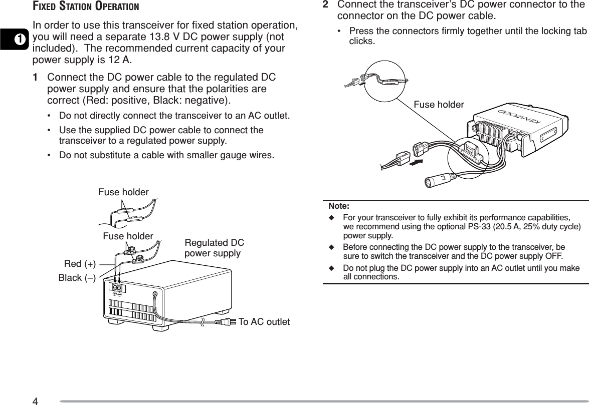412Connect the transceiver’s DC power connector to theconnector on the DC power cable.•Press the connectors firmly together until the locking tabclicks.Note:◆For your transceiver to fully exhibit its performance capabilities,we recommend using the optional PS-33 (20.5 A, 25% duty cycle)power supply.◆Before connecting the DC power supply to the transceiver, besure to switch the transceiver and the DC power supply OFF.◆Do not plug the DC power supply into an AC outlet until you makeall connections.FIXED STATION OPERATIONIn order to use this transceiver for fixed station operation,you will need a separate 13.8 V DC power supply (notincluded).  The recommended current capacity of yourpower supply is 12 A.1Connect the DC power cable to the regulated DCpower supply and ensure that the polarities arecorrect (Red: positive, Black: negative).•Do not directly connect the transceiver to an AC outlet.•Use the supplied DC power cable to connect thetransceiver to a regulated power supply.•Do not substitute a cable with smaller gauge wires.To AC outletRegulated DCpower supplyBlack (–)Red (+)Fuse holderFuse holderFuse holder