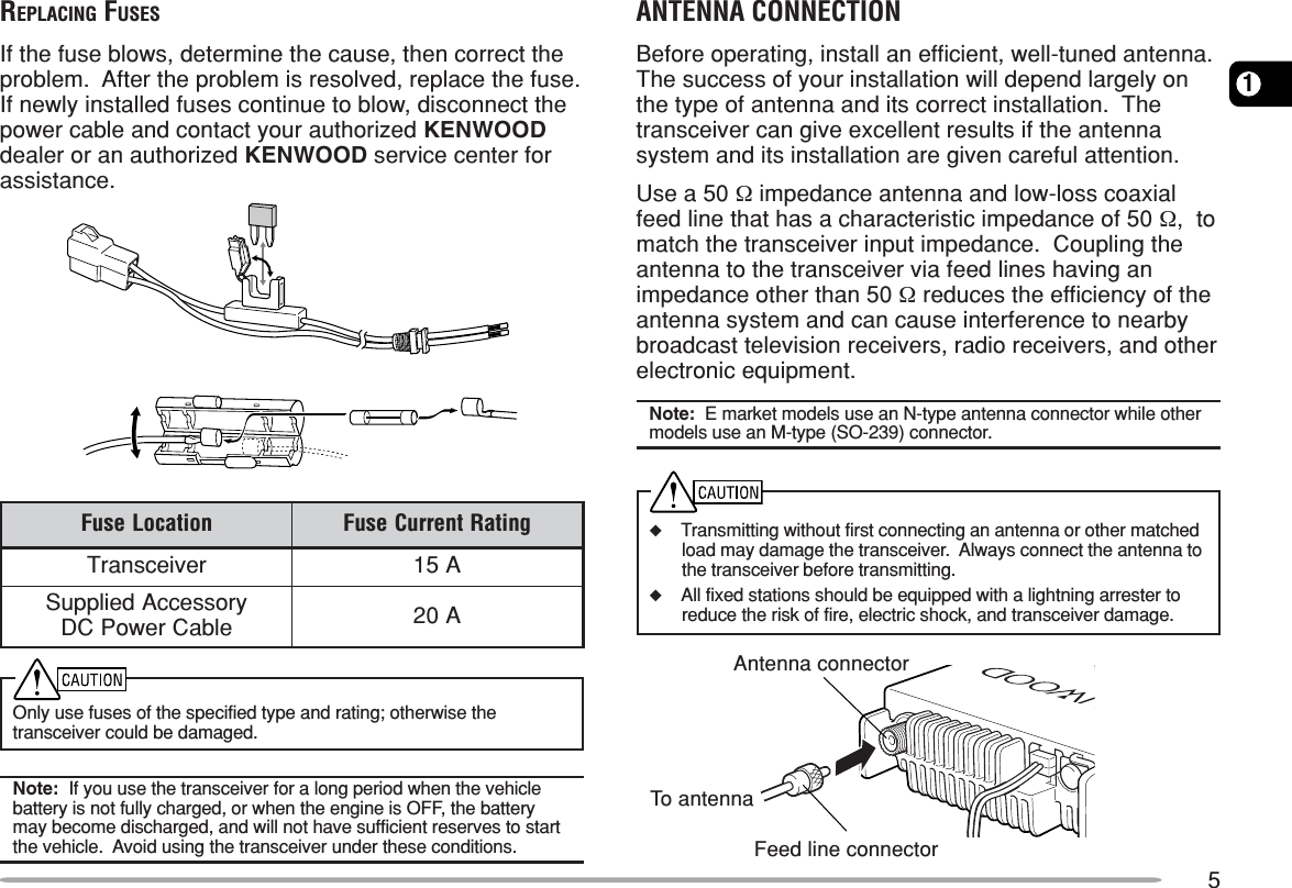 51REPLACING FUSESIf the fuse blows, determine the cause, then correct theproblem.  After the problem is resolved, replace the fuse.If newly installed fuses continue to blow, disconnect thepower cable and contact your authorized KENWOODdealer or an authorized KENWOOD service center forassistance.noitacoLesuF gnitaRtnerruCesuFreviecsnarTA51yrosseccAdeilppuSelbaCrewoPCD A02Only use fuses of the specified type and rating; otherwise thetransceiver could be damaged.Note:  If you use the transceiver for a long period when the vehiclebattery is not fully charged, or when the engine is OFF, the batterymay become discharged, and will not have sufficient reserves to startthe vehicle.  Avoid using the transceiver under these conditions.ANTENNA CONNECTIONBefore operating, install an efficient, well-tuned antenna.The success of your installation will depend largely onthe type of antenna and its correct installation.  Thetransceiver can give excellent results if the antennasystem and its installation are given careful attention.Use a 50 Ω impedance antenna and low-loss coaxialfeed line that has a characteristic impedance of 50 Ω,  tomatch the transceiver input impedance.  Coupling theantenna to the transceiver via feed lines having animpedance other than 50 Ω reduces the efficiency of theantenna system and can cause interference to nearbybroadcast television receivers, radio receivers, and otherelectronic equipment.Note:  E market models use an N-type antenna connector while othermodels use an M-type (SO-239) connector.◆Transmitting without first connecting an antenna or other matchedload may damage the transceiver.  Always connect the antenna tothe transceiver before transmitting.◆All fixed stations should be equipped with a lightning arrester toreduce the risk of fire, electric shock, and transceiver damage.Feed line connectorAntenna connectorTo antenna