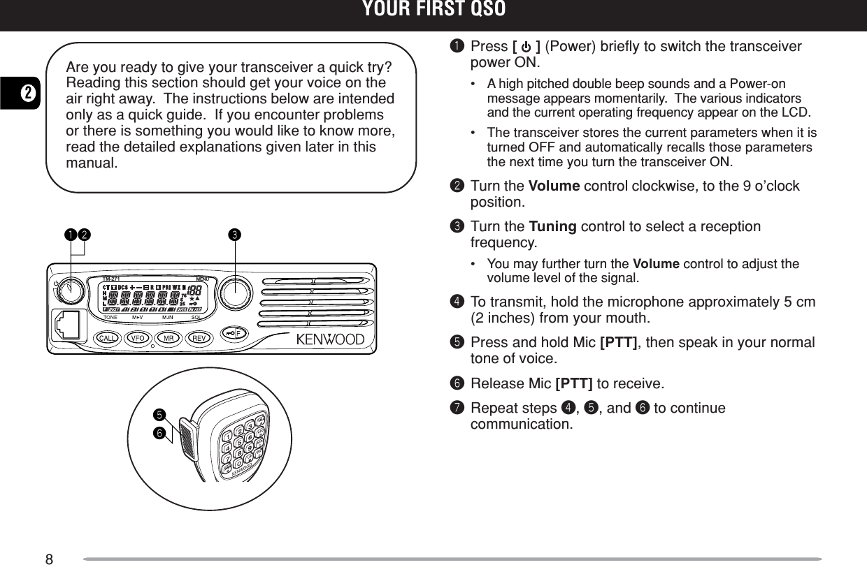 82YOUR FIRST QSOAre you ready to give your transceiver a quick try?Reading this section should get your voice on theair right away.  The instructions below are intendedonly as a quick guide.  If you encounter problemsor there is something you would like to know more,read the detailed explanations given later in thismanual.YOUR FIRST QSOqPress [   ] (Power) briefly to switch the transceiverpower ON.•A high pitched double beep sounds and a Power-onmessage appears momentarily.  The various indicatorsand the current operating frequency appear on the LCD.•The transceiver stores the current parameters when it isturned OFF and automatically recalls those parametersthe next time you turn the transceiver ON.wTurn the Volume control clockwise, to the 9 o’clockposition.eTurn the Tuning control to select a receptionfrequency.•You may further turn the Volume control to adjust thevolume level of the signal.rTo transmit, hold the microphone approximately 5 cm(2 inches) from your mouth.tPress and hold Mic [PTT], then speak in your normaltone of voice.yRelease Mic [PTT] to receive.uRepeat steps r, t, and y to continuecommunication.TM-271 MENUqw ety