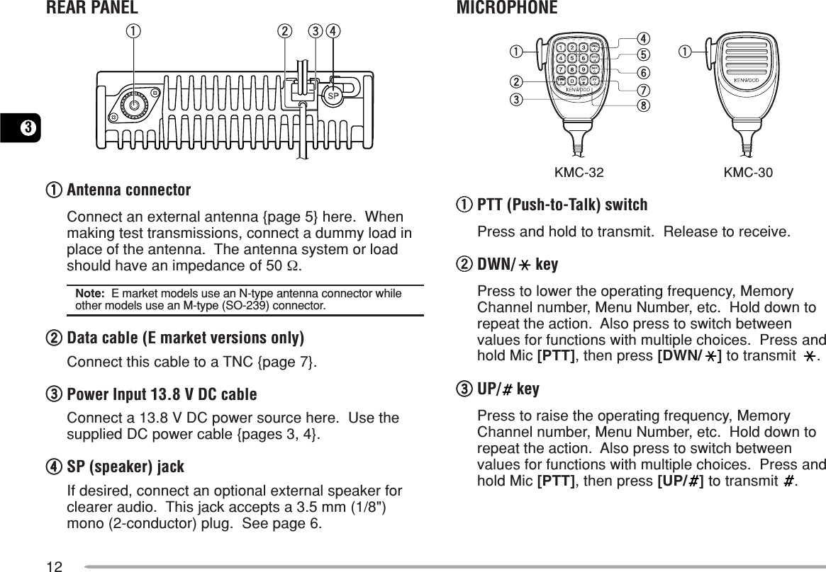 123REAR PANELq w e rqqqqqAntenna connectorConnect an external antenna {page 5} here.  Whenmaking test transmissions, connect a dummy load inplace of the antenna.  The antenna system or loadshould have an impedance of 50 Ω.Note:  E market models use an N-type antenna connector whileother models use an M-type (SO-239) connector.wwwwwData cable (E market versions only)Connect this cable to a TNC {page 7}.eeeeePower Input 13.8 V DC cableConnect a 13.8 V DC power source here.  Use thesupplied DC power cable {pages 3, 4}.rrrrrSP (speaker) jackIf desired, connect an optional external speaker forclearer audio.  This jack accepts a 3.5 mm (1/8&quot;)mono (2-conductor) plug.  See page 6.MICROPHONEqqrtyuiweqqqqqPTT (Push-to-Talk) switchPress and hold to transmit.  Release to receive.wwwwwDWN/  keyPress to lower the operating frequency, MemoryChannel number, Menu Number, etc.  Hold down torepeat the action.  Also press to switch betweenvalues for functions with multiple choices.  Press andhold Mic [PTT], then press [DWN/ ] to transmit  .eeeeeUP/  keyPress to raise the operating frequency, MemoryChannel number, Menu Number, etc.  Hold down torepeat the action.  Also press to switch betweenvalues for functions with multiple choices.  Press andhold Mic [PTT], then press [UP/ ] to transmit  .KMC-32 KMC-30