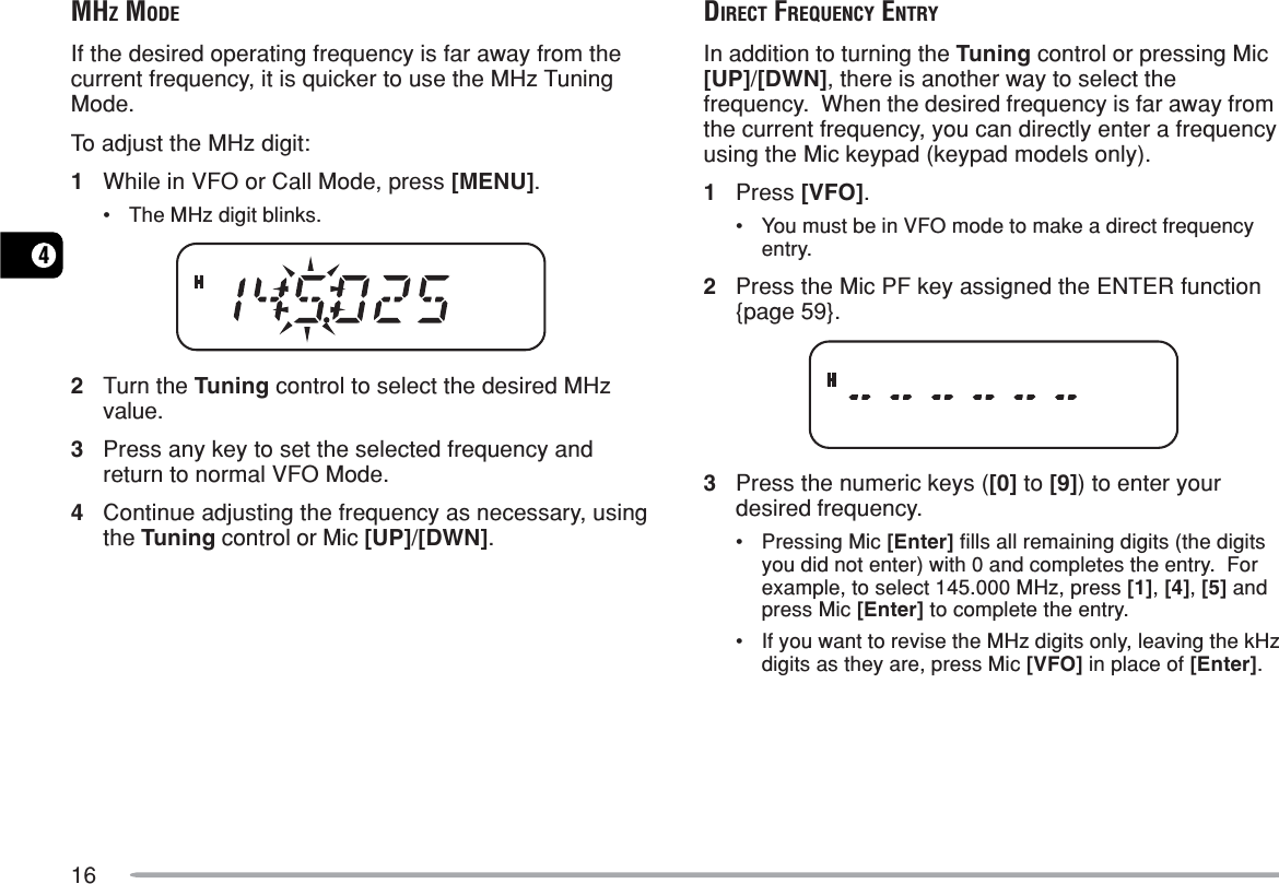 164MHZ MODEIf the desired operating frequency is far away from thecurrent frequency, it is quicker to use the MHz TuningMode.To adjust the MHz digit:1While in VFO or Call Mode, press [MENU].•The MHz digit blinks.2Turn the Tuning control to select the desired MHzvalue.3Press any key to set the selected frequency andreturn to normal VFO Mode.4Continue adjusting the frequency as necessary, usingthe Tuning control or Mic [UP]/[DWN].DIRECT FREQUENCY ENTRYIn addition to turning the Tuning control or pressing Mic[UP]/[DWN], there is another way to select thefrequency.  When the desired frequency is far away fromthe current frequency, you can directly enter a frequencyusing the Mic keypad (keypad models only).1Press [VFO].•You must be in VFO mode to make a direct frequencyentry.2Press the Mic PF key assigned the ENTER function{page 59}.3Press the numeric keys ([0] to [9]) to enter yourdesired frequency.•Pressing Mic [Enter] fills all remaining digits (the digitsyou did not enter) with 0 and completes the entry.  Forexample, to select 145.000 MHz, press [1], [4], [5] andpress Mic [Enter] to complete the entry.•If you want to revise the MHz digits only, leaving the kHzdigits as they are, press Mic [VFO] in place of [Enter].