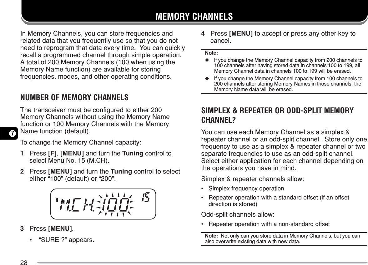 287MEMORY CHANNELSIn Memory Channels, you can store frequencies andrelated data that you frequently use so that you do notneed to reprogram that data every time.  You can quicklyrecall a programmed channel through simple operation.A total of 200 Memory Channels (100 when using theMemory Name function) are available for storingfrequencies, modes, and other operating conditions.NUMBER OF MEMORY CHANNELSThe transceiver must be configured to either 200Memory Channels without using the Memory Namefunction or 100 Memory Channels with the MemoryName function (default).To change the Memory Channel capacity:1Press [F], [MENU] and turn the Tuning control toselect Menu No. 15 (M.CH).2Press [MENU] and turn the Tuning control to selecteither “100” (default) or “200”.3Press [MENU].•“SURE ?” appears.4Press [MENU] to accept or press any other key tocancel.Note:◆If you change the Memory Channel capacity from 200 channels to100 channels after having stored data in channels 100 to 199, allMemory Channel data in channels 100 to 199 will be erased.◆If you change the Memory Channel capacity from 100 channels to200 channels after storing Memory Names in those channels, theMemory Name data will be erased.SIMPLEX &amp; REPEATER OR ODD-SPLIT MEMORYCHANNEL?You can use each Memory Channel as a simplex &amp;repeater channel or an odd-split channel.  Store only onefrequency to use as a simplex &amp; repeater channel or twoseparate frequencies to use as an odd-split channel.Select either application for each channel depending onthe operations you have in mind.Simplex &amp; repeater channels allow:•Simplex frequency operation•Repeater operation with a standard offset (if an offsetdirection is stored)Odd-split channels allow:•Repeater operation with a non-standard offsetNote:  Not only can you store data in Memory Channels, but you canalso overwrite existing data with new data.