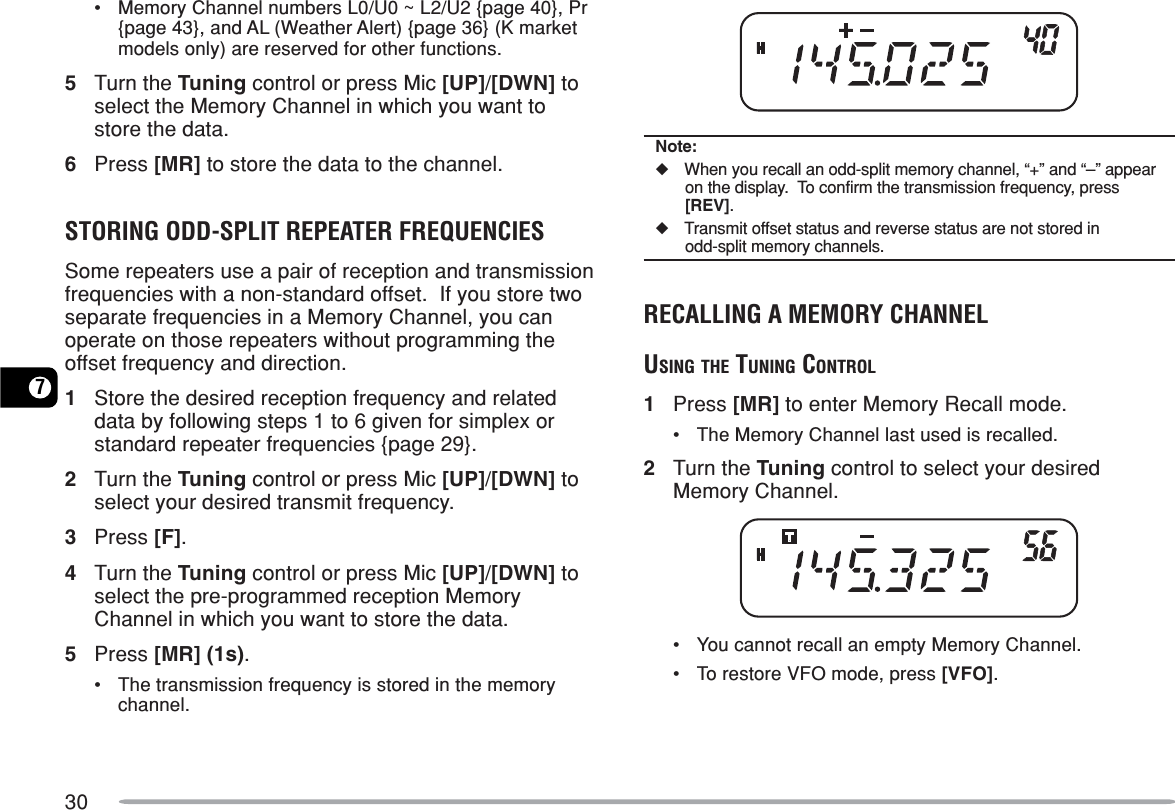 307•Memory Channel numbers L0/U0 ~ L2/U2 {page 40}, Pr{page 43}, and AL (Weather Alert) {page 36} (K marketmodels only) are reserved for other functions.5Turn the Tuning control or press Mic [UP]/[DWN] toselect the Memory Channel in which you want tostore the data.6Press [MR] to store the data to the channel.STORING ODD-SPLIT REPEATER FREQUENCIESSome repeaters use a pair of reception and transmissionfrequencies with a non-standard offset.  If you store twoseparate frequencies in a Memory Channel, you canoperate on those repeaters without programming theoffset frequency and direction.1Store the desired reception frequency and relateddata by following steps 1 to 6 given for simplex orstandard repeater frequencies {page 29}.2Turn the Tuning control or press Mic [UP]/[DWN] toselect your desired transmit frequency.3Press [F].4Turn the Tuning control or press Mic [UP]/[DWN] toselect the pre-programmed reception MemoryChannel in which you want to store the data.5Press [MR] (1s).•The transmission frequency is stored in the memorychannel.Note:◆When you recall an odd-split memory channel, “+” and “–” appearon the display.  To confirm the transmission frequency, press[REV].◆Transmit offset status and reverse status are not stored inodd-split memory channels.RECALLING A MEMORY CHANNELUSING THE TUNING CONTROL1Press [MR] to enter Memory Recall mode.•The Memory Channel last used is recalled.2Turn the Tuning control to select your desiredMemory Channel.•You cannot recall an empty Memory Channel.•To restore VFO mode, press [VFO].