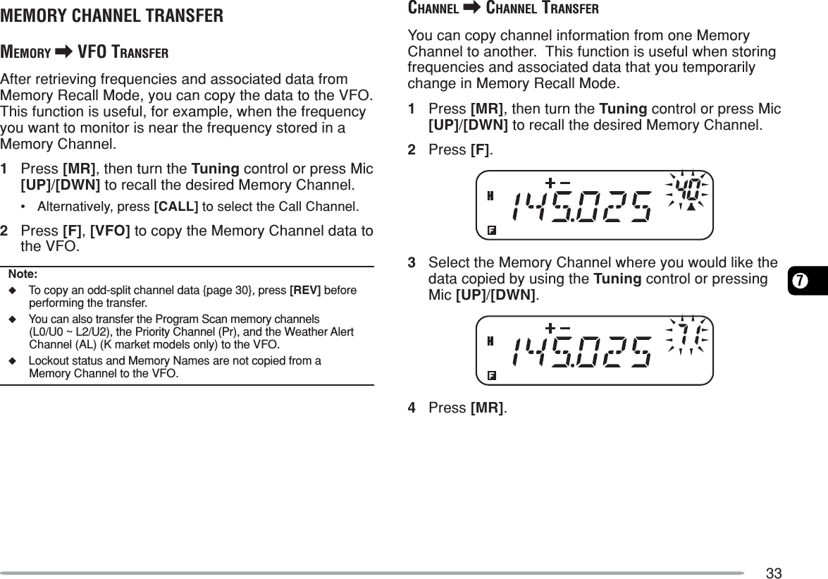 337MEMORY CHANNEL TRANSFERMEMORY \ VFO TRANSFERAfter retrieving frequencies and associated data fromMemory Recall Mode, you can copy the data to the VFO.This function is useful, for example, when the frequencyyou want to monitor is near the frequency stored in aMemory Channel.1Press [MR], then turn the Tuning control or press Mic[UP]/[DWN] to recall the desired Memory Channel.•Alternatively, press [CALL] to select the Call Channel.2Press [F], [VFO] to copy the Memory Channel data tothe VFO.Note:◆To copy an odd-split channel data {page 30}, press [REV] beforeperforming the transfer.◆You can also transfer the Program Scan memory channels(L0/U0 ~ L2/U2), the Priority Channel (Pr), and the Weather AlertChannel (AL) (K market models only) to the VFO.◆Lockout status and Memory Names are not copied from aMemory Channel to the VFO.CHANNEL \ CHANNEL TRANSFERYou can copy channel information from one MemoryChannel to another.  This function is useful when storingfrequencies and associated data that you temporarilychange in Memory Recall Mode.1Press [MR], then turn the Tuning control or press Mic[UP]/[DWN] to recall the desired Memory Channel.2Press [F].3Select the Memory Channel where you would like thedata copied by using the Tuning control or pressingMic [UP]/[DWN].4Press [MR].