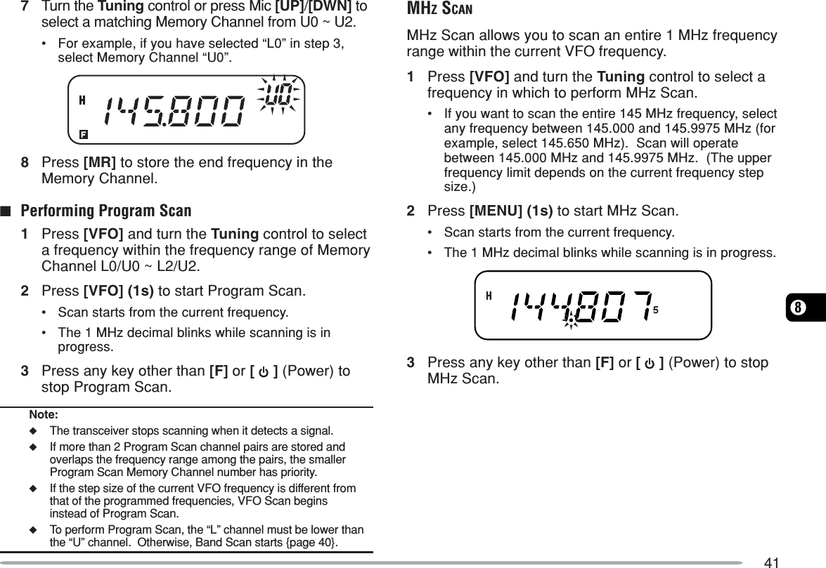 4187Turn the Tuning control or press Mic [UP]/[DWN] toselect a matching Memory Channel from U0 ~ U2.•For example, if you have selected “L0” in step 3,select Memory Channel “U0”.8Press [MR] to store the end frequency in theMemory Channel.■Performing Program Scan1Press [VFO] and turn the Tuning control to selecta frequency within the frequency range of MemoryChannel L0/U0 ~ L2/U2.2Press [VFO] (1s) to start Program Scan.•Scan starts from the current frequency.•The 1 MHz decimal blinks while scanning is inprogress.3Press any key other than [F] or [   ] (Power) tostop Program Scan.Note:◆The transceiver stops scanning when it detects a signal.◆If more than 2 Program Scan channel pairs are stored andoverlaps the frequency range among the pairs, the smallerProgram Scan Memory Channel number has priority.◆If the step size of the current VFO frequency is different fromthat of the programmed frequencies, VFO Scan beginsinstead of Program Scan.◆To perform Program Scan, the “L” channel must be lower thanthe “U” channel.  Otherwise, Band Scan starts {page 40}.MHZ SCANMHz Scan allows you to scan an entire 1 MHz frequencyrange within the current VFO frequency.1Press [VFO] and turn the Tuning control to select afrequency in which to perform MHz Scan.•If you want to scan the entire 145 MHz frequency, selectany frequency between 145.000 and 145.9975 MHz (forexample, select 145.650 MHz).  Scan will operatebetween 145.000 MHz and 145.9975 MHz.  (The upperfrequency limit depends on the current frequency stepsize.)2Press [MENU] (1s) to start MHz Scan.•Scan starts from the current frequency.•The 1 MHz decimal blinks while scanning is in progress.3Press any key other than [F] or [   ] (Power) to stopMHz Scan.