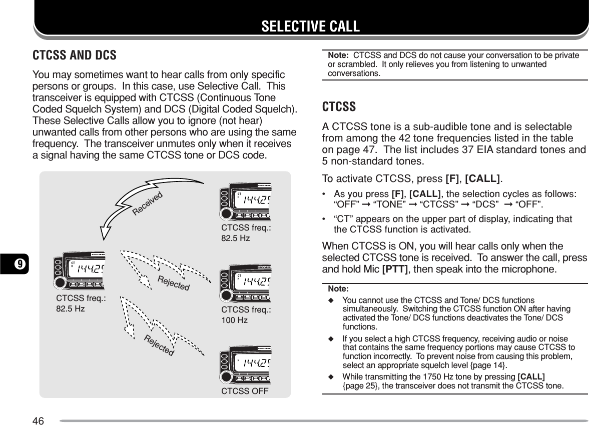 469SELECTIVE CALLCTCSS AND DCSYou may sometimes want to hear calls from only specificpersons or groups.  In this case, use Selective Call.  Thistransceiver is equipped with CTCSS (Continuous ToneCoded Squelch System) and DCS (Digital Coded Squelch).These Selective Calls allow you to ignore (not hear)unwanted calls from other persons who are using the samefrequency.  The transceiver unmutes only when it receivesa signal having the same CTCSS tone or DCS code.ReceivedRejectedRejectedCTCSS freq.:82.5 HzCTCSS freq.:82.5 HzCTCSS OFFCTCSS freq.:100 HzNote:  CTCSS and DCS do not cause your conversation to be privateor scrambled.  It only relieves you from listening to unwantedconversations.CTCSSA CTCSS tone is a sub-audible tone and is selectablefrom among the 42 tone frequencies listed in the tableon page 47.  The list includes 37 EIA standard tones and5 non-standard tones.To activate CTCSS, press [F], [CALL].•As you press [F], [CALL], the selection cycles as follows:“OFF” ➞ “TONE” ➞ “CTCSS” ➞ “DCS”  ➞ “OFF”.•“CT” appears on the upper part of display, indicating thatthe CTCSS function is activated.When CTCSS is ON, you will hear calls only when theselected CTCSS tone is received.  To answer the call, pressand hold Mic [PTT], then speak into the microphone.Note:◆You cannot use the CTCSS and Tone/ DCS functionssimultaneously.  Switching the CTCSS function ON after havingactivated the Tone/ DCS functions deactivates the Tone/ DCSfunctions.◆If you select a high CTCSS frequency, receiving audio or noisethat contains the same frequency portions may cause CTCSS tofunction incorrectly.  To prevent noise from causing this problem,select an appropriate squelch level {page 14}.◆While transmitting the 1750 Hz tone by pressing [CALL]{page 25}, the transceiver does not transmit the CTCSS tone.