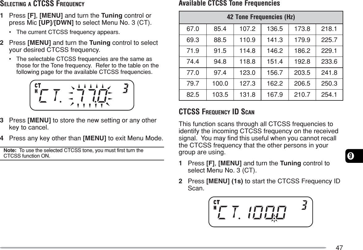 479SELECTING A CTCSS FREQUENCY1Press [F], [MENU] and turn the Tuning control orpress Mic [UP]/[DWN] to select Menu No. 3 (CT).•The current CTCSS frequency appears.2Press [MENU] and turn the Tuning control to selectyour desired CTCSS frequency.•The selectable CTCSS frequencies are the same asthose for the Tone frequency.  Refer to the table on thefollowing page for the available CTCSS frequencies.3Press [MENU] to store the new setting or any otherkey to cancel.4Press any key other than [MENU] to exit Menu Mode.Note:  To use the selected CTCSS tone, you must first turn theCTCSS function ON.Available CTCSS Tone Frequencies)zH(seicneuqerFenoT240.764.582.7015.6318.3711.8123.965.889.0113.1419.9717.5229.175.198.4112.6412.6811.9224.478.498.8114.1518.2916.3320.774.790.3217.6515.3028.1427.970.0013.7212.2615.6023.0525.285.3018.1319.7617.0121.452CTCSS FREQUENCY ID SCANThis function scans through all CTCSS frequencies toidentify the incoming CTCSS frequency on the receivedsignal.  You may find this useful when you cannot recallthe CTCSS frequency that the other persons in yourgroup are using.1Press [F], [MENU] and turn the Tuning control toselect Menu No. 3 (CT).2Press [MENU] (1s) to start the CTCSS Frequency IDScan.