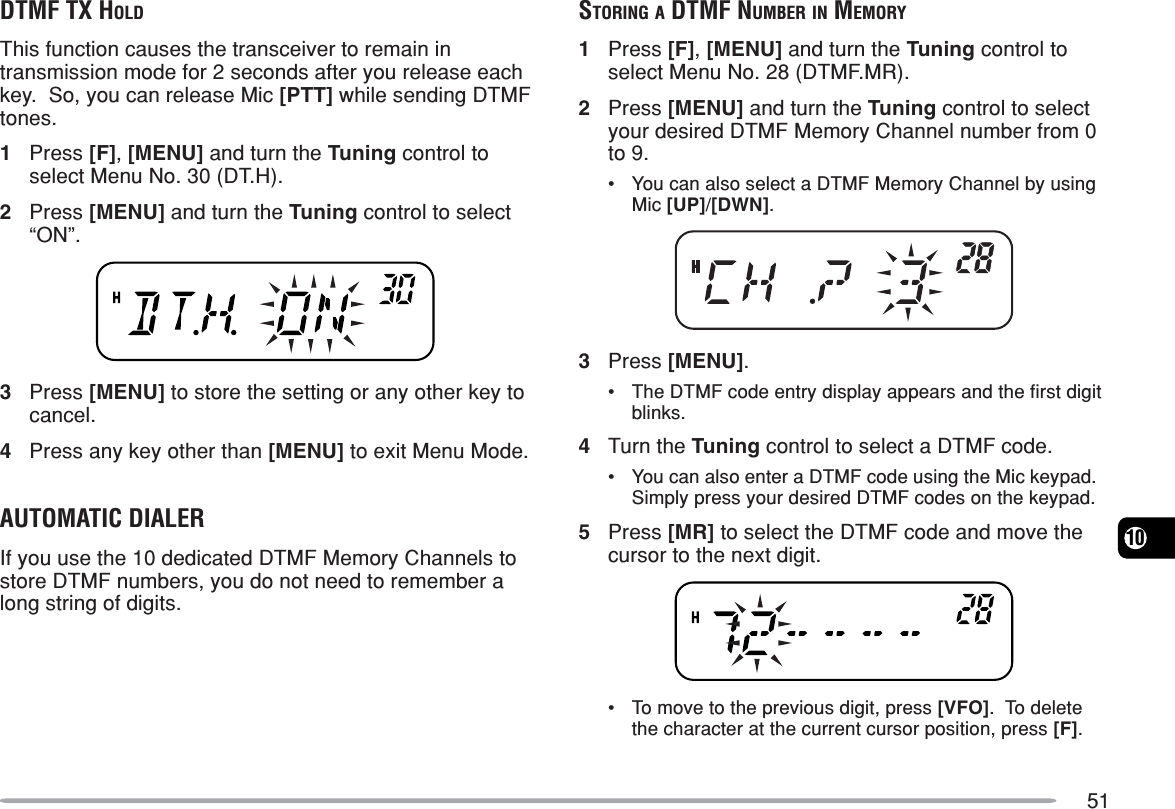 5110DTMF TX HOLDThis function causes the transceiver to remain intransmission mode for 2 seconds after you release eachkey.  So, you can release Mic [PTT] while sending DTMFtones.1Press [F], [MENU] and turn the Tuning control toselect Menu No. 30 (DT.H).2Press [MENU] and turn the Tuning control to select“ON”.3Press [MENU] to store the setting or any other key tocancel.4Press any key other than [MENU] to exit Menu Mode.AUTOMATIC DIALERIf you use the 10 dedicated DTMF Memory Channels tostore DTMF numbers, you do not need to remember along string of digits.STORING A DTMF NUMBER IN MEMORY1Press [F], [MENU] and turn the Tuning control toselect Menu No. 28 (DTMF.MR).2Press [MENU] and turn the Tuning control to selectyour desired DTMF Memory Channel number from 0to 9.•You can also select a DTMF Memory Channel by usingMic [UP]/[DWN].3Press [MENU].•The DTMF code entry display appears and the first digitblinks.4Turn the Tuning control to select a DTMF code.•You can also enter a DTMF code using the Mic keypad.Simply press your desired DTMF codes on the keypad.5Press [MR] to select the DTMF code and move thecursor to the next digit.•To move to the previous digit, press [VFO].  To deletethe character at the current cursor position, press [F].