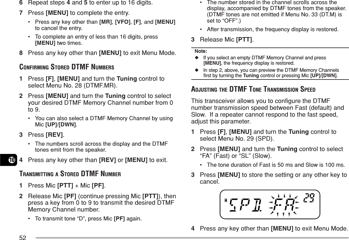 52106Repeat steps 4 and 5 to enter up to 16 digits.7Press [MENU] to complete the entry.•Press any key other than [MR], [VFO], [F], and [MENU]to cancel the entry.•To complete an entry of less than 16 digits, press[MENU] two times.8Press any key other than [MENU] to exit Menu Mode.CONFIRMING STORED DTMF NUMBERS1Press [F], [MENU] and turn the Tuning control toselect Menu No. 28 (DTMF.MR).2Press [MENU] and turn the Tuning control to selectyour desired DTMF Memory Channel number from 0to 9.•You can also select a DTMF Memory Channel by usingMic [UP]/[DWN].3Press [REV].•The numbers scroll across the display and the DTMFtones emit from the speaker.4Press any key other than [REV] or [MENU] to exit.TRANSMITTING A STORED DTMF NUMBER1Press Mic [PTT] + Mic [PF].2Release Mic [PF] (continue pressing Mic [PTT]), thenpress a key from 0 to 9 to transmit the desired DTMFMemory Channel number.•To transmit tone “D”, press Mic [PF] again.•The number stored in the channel scrolls across thedisplay, accompanied by DTMF tones from the speaker.(DTMF tones are not emitted if Menu No. 33 (DT.M) isset to “OFF”.)•After transmission, the frequency display is restored.3Release Mic [PTT].Note:◆If you select an empty DTMF Memory Channel and press[MENU], the frequency display is restored.◆In step 2, above, you can preview the DTMF Memory Channelsfirst by turning the Tuning control or pressing Mic [UP]/[DWN].ADJUSTING THE DTMF TONE TRANSMISSION SPEEDThis transceiver allows you to configure the DTMFnumber transmission speed between Fast (default) andSlow.  If a repeater cannot respond to the fast speed,adjust this parameter.1Press [F], [MENU] and turn the Tuning control toselect Menu No. 29 (SPD).2Press [MENU] and turn the Tuning control to select“FA” (Fast) or “SL” (Slow).•The tone duration of Fast is 50 ms and Slow is 100 ms.3Press [MENU] to store the setting or any other key tocancel.4Press any key other than [MENU] to exit Menu Mode.