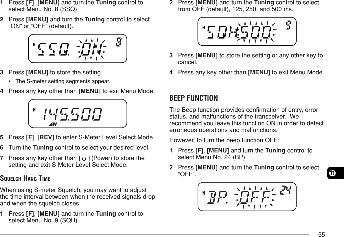 55111Press [F], [MENU] and turn the Tuning control toselect Menu No. 8 (SSQ).2Press [MENU] and turn the Tuning control to select“ON” or “OFF” (default).3Press [MENU] to store the setting.•The S-meter setting segments appear.4Press any key other than [MENU] to exit Menu Mode.5Press [F], [REV] to enter S-Meter Level Select Mode.6Turn the Tuning control to select your desired level.7Press any key other than [   ] (Power) to store thesetting and exit S-Meter Level Select Mode.SQUELCH HANG TIMEWhen using S-meter Squelch, you may want to adjustthe time interval between when the received signals dropand when the squelch closes.1Press [F], [MENU] and turn the Tuning control toselect Menu No. 9 (SQH).2Press [MENU] and turn the Tuning control to selectfrom OFF (default), 125, 250, and 500 ms.3Press [MENU] to store the setting or any other key tocancel.4Press any key other than [MENU] to exit Menu Mode.BEEP FUNCTIONThe Beep function provides confirmation of entry, errorstatus, and malfunctions of the transceiver.  Werecommend you leave this function ON in order to detecterroneous operations and malfunctions.However, to turn the beep function OFF:1Press [F], [MENU] and turn the Tuning control toselect Menu No. 24 (BP).2Press [MENU] and turn the Tuning control to select“OFF”.