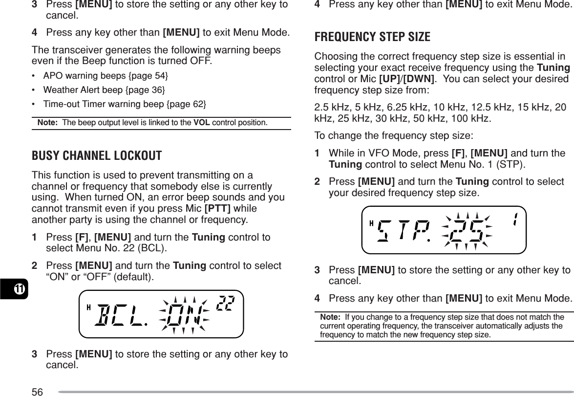 56113Press [MENU] to store the setting or any other key tocancel.4Press any key other than [MENU] to exit Menu Mode.The transceiver generates the following warning beepseven if the Beep function is turned OFF.•APO warning beeps {page 54}•Weather Alert beep {page 36}•Time-out Timer warning beep {page 62}Note:  The beep output level is linked to the VOL control position.BUSY CHANNEL LOCKOUTThis function is used to prevent transmitting on achannel or frequency that somebody else is currentlyusing.  When turned ON, an error beep sounds and youcannot transmit even if you press Mic [PTT] whileanother party is using the channel or frequency.1Press [F], [MENU] and turn the Tuning control toselect Menu No. 22 (BCL).2Press [MENU] and turn the Tuning control to select“ON” or “OFF” (default).3Press [MENU] to store the setting or any other key tocancel.4Press any key other than [MENU] to exit Menu Mode.FREQUENCY STEP SIZEChoosing the correct frequency step size is essential inselecting your exact receive frequency using the Tuningcontrol or Mic [UP]/[DWN].  You can select your desiredfrequency step size from:2.5 kHz, 5 kHz, 6.25 kHz, 10 kHz, 12.5 kHz, 15 kHz, 20kHz, 25 kHz, 30 kHz, 50 kHz, 100 kHz.To change the frequency step size:1While in VFO Mode, press [F], [MENU] and turn theTuning control to select Menu No. 1 (STP).2Press [MENU] and turn the Tuning control to selectyour desired frequency step size.3Press [MENU] to store the setting or any other key tocancel.4Press any key other than [MENU] to exit Menu Mode.Note:  If you change to a frequency step size that does not match thecurrent operating frequency, the transceiver automatically adjusts thefrequency to match the new frequency step size.