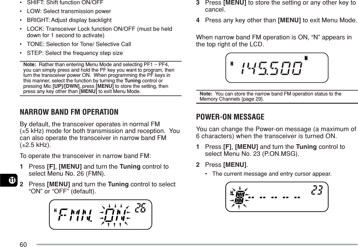 6011•SHIFT: Shift function ON/OFF•LOW: Select transmission power•BRIGHT: Adjust display backlight•LOCK: Transceiver Lock function ON/OFF (must be helddown for 1 second to activate)•TONE: Selection for Tone/ Selective Call•STEP: Select the frequency step sizeNote:  Rather than entering Menu Mode and selecting PF1 ~ PF4,you can simply press and hold the PF key you want to program, thenturn the transceiver power ON.  When programming the PF keys inthis manner, select the function by turning the Tuning control orpressing Mic [UP]/[DWN], press [MENU] to store the setting, thenpress any key other than [MENU] to exit Menu Mode.NARROW BAND FM OPERATIONBy default, the transceiver operates in normal FM(±5 kHz) mode for both transmission and reception.  Youcan also operate the transceiver in narrow band FM(±2.5 kHz).To operate the transceiver in narrow band FM:1Press [F], [MENU] and turn the Tuning control toselect Menu No. 26 (FMN).2Press [MENU] and turn the Tuning control to select“ON” or “OFF” (default).3Press [MENU] to store the setting or any other key tocancel.4Press any key other than [MENU] to exit Menu Mode.When narrow band FM operation is ON, “N” appears inthe top right of the LCD.Note:  You can store the narrow band FM operation status to theMemory Channels {page 29}.POWER-ON MESSAGEYou can change the Power-on message (a maximum of6 characters) when the transceiver is turned ON.1Press [F], [MENU] and turn the Tuning control toselect Menu No. 23 (P.ON.MSG).2Press [MENU].•The current message and entry cursor appear.