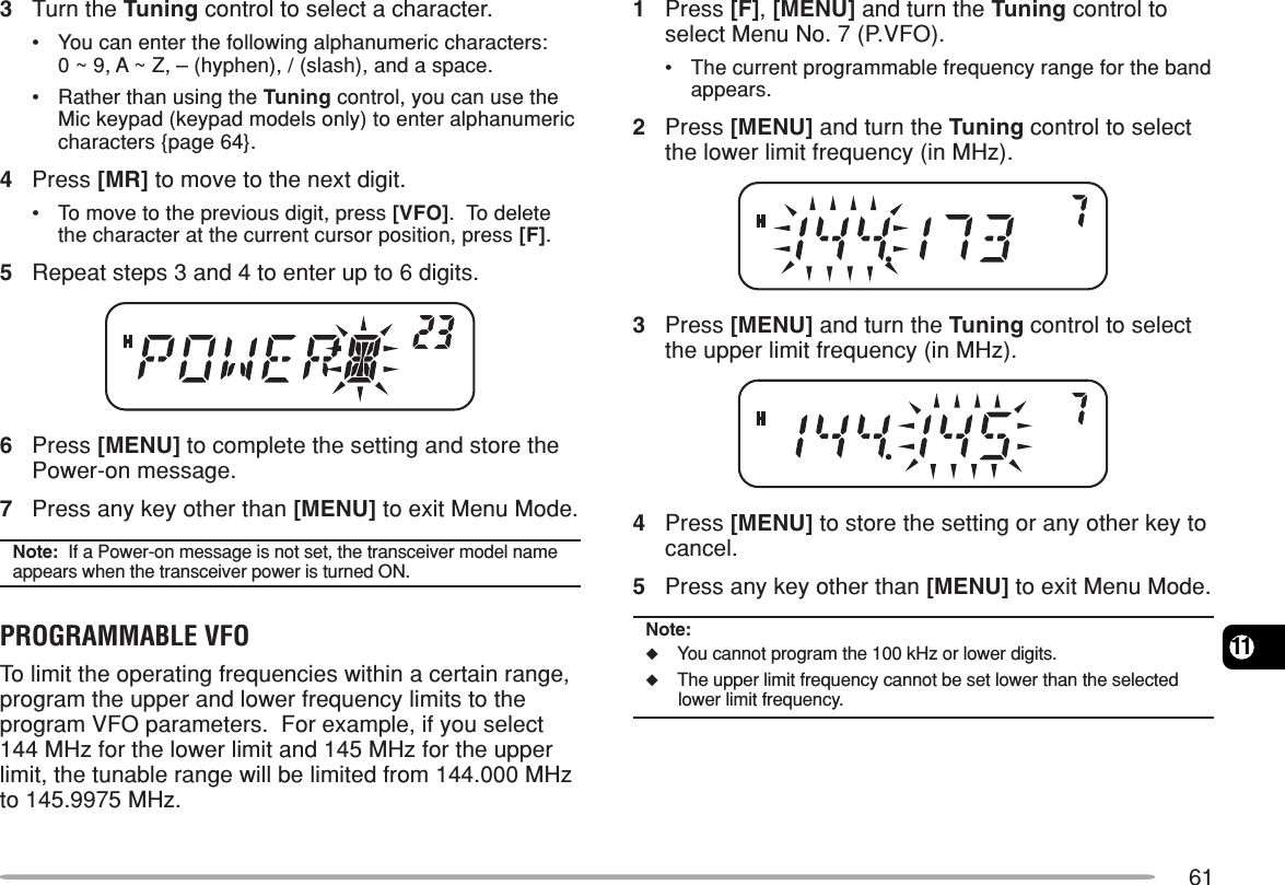 61113Turn the Tuning control to select a character.•You can enter the following alphanumeric characters:0 ~ 9, A ~ Z, – (hyphen), / (slash), and a space.•Rather than using the Tuning control, you can use theMic keypad (keypad models only) to enter alphanumericcharacters {page 64}.4Press [MR] to move to the next digit.•To move to the previous digit, press [VFO].  To deletethe character at the current cursor position, press [F].5Repeat steps 3 and 4 to enter up to 6 digits.6Press [MENU] to complete the setting and store thePower-on message.7Press any key other than [MENU] to exit Menu Mode.Note:  If a Power-on message is not set, the transceiver model nameappears when the transceiver power is turned ON.PROGRAMMABLE VFOTo limit the operating frequencies within a certain range,program the upper and lower frequency limits to theprogram VFO parameters.  For example, if you select144 MHz for the lower limit and 145 MHz for the upperlimit, the tunable range will be limited from 144.000 MHzto 145.9975 MHz.1Press [F], [MENU] and turn the Tuning control toselect Menu No. 7 (P.VFO).•The current programmable frequency range for the bandappears.2Press [MENU] and turn the Tuning control to selectthe lower limit frequency (in MHz).3Press [MENU] and turn the Tuning control to selectthe upper limit frequency (in MHz).4Press [MENU] to store the setting or any other key tocancel.5Press any key other than [MENU] to exit Menu Mode.Note:◆You cannot program the 100 kHz or lower digits.◆The upper limit frequency cannot be set lower than the selectedlower limit frequency.