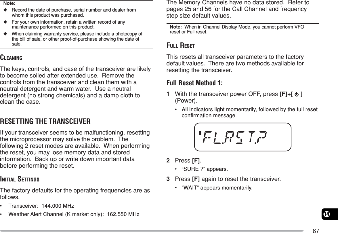 6714Note:◆Record the date of purchase, serial number and dealer fromwhom this product was purchased.◆For your own information, retain a written record of anymaintenance performed on this product.◆When claiming warranty service, please include a photocopy ofthe bill of sale, or other proof-of-purchase showing the date ofsale.CLEANINGThe keys, controls, and case of the transceiver are likelyto become soiled after extended use.  Remove thecontrols from the transceiver and clean them with aneutral detergent and warm water.  Use a neutraldetergent (no strong chemicals) and a damp cloth toclean the case.RESETTING THE TRANSCEIVERIf your transceiver seems to be malfunctioning, resettingthe microprocessor may solve the problem.  Thefollowing 2 reset modes are available.  When performingthe reset, you may lose memory data and storedinformation.  Back up or write down important databefore performing the reset.INITIAL SETTINGSThe factory defaults for the operating frequencies are asfollows.•Transceiver:  144.000 MHz•Weather Alert Channel (K market only):  162.550 MHzThe Memory Channels have no data stored.  Refer topages 25 and 56 for the Call Channel and frequencystep size default values.Note:  When in Channel Display Mode, you cannot perform VFOreset or Full reset.FULL RESETThis resets all transceiver parameters to the factorydefault values.  There are two methods available forresetting the transceiver.Full Reset Method 1:1With the transceiver power OFF, press [F]+[   ](Power).•All indicators light momentarily, followed by the full resetconfirmation message.2Press [F].•“SURE ?” appears.3Press [F] again to reset the transceiver.•“WAIT” appears momentarily.