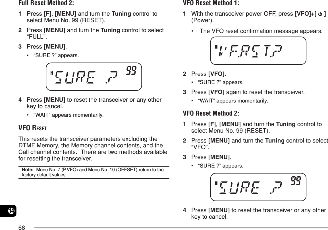 6814Full Reset Method 2:1Press [F], [MENU] and turn the Tuning control toselect Menu No. 99 (RESET).2Press [MENU] and turn the Tuning control to select“FULL”.3Press [MENU].•“SURE ?” appears.4Press [MENU] to reset the transceiver or any otherkey to cancel.•“WAIT” appears momentarily.VFO RESETThis resets the transceiver parameters excluding theDTMF Memory, the Memory channel contents, and theCall channel contents.  There are two methods availablefor resetting the transceiver.Note:  Menu No. 7 (P.VFO) and Menu No. 10 (OFFSET) return to thefactory default values.VFO Reset Method 1:1With the transceiver power OFF, press [VFO]+[   ](Power).•The VFO reset confirmation message appears.2Press [VFO].•“SURE ?” appears.3Press [VFO] again to reset the transceiver.•“WAIT” appears momentarily.VFO Reset Method 2:1Press [F], [MENU] and turn the Tuning control toselect Menu No. 99 (RESET).2Press [MENU] and turn the Tuning control to select“VFO”.3Press [MENU].•“SURE ?” appears.4Press [MENU] to reset the transceiver or any otherkey to cancel.