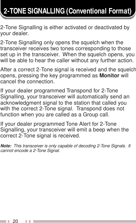 202-TONE SIGNALLING (Conventional Format)2-Tone Signalling is either activated or deactivated byyour dealer.2-Tone Signalling only opens the squelch when thetransceiver receives two tones corresponding to thoseset up in the transceiver.  When the squelch opens, youwill be able to hear the caller without any further action.After a correct 2-Tone signal is received and the squelchopens, pressing the key programmed as Monitor willcancel the connection.If your dealer programmed Transpond for 2-ToneSignalling, your transceiver will automatically send anacknowledgment signal to the station that called youwith the correct 2-Tone signal.  Transpond does notfunction when you are called as a Group call.If your dealer programmed Tone Alert for 2-ToneSignalling, your transceiver will emit a beep when thecorrect 2-Tone signal is received.Note:  This transceiver is only capable of decoding 2-Tone Signals.  Itcannot encode a 2-Tone Signal.