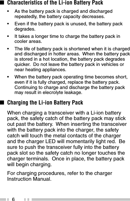 6■Characteristics of the Li-ion Battery Pack•As the battery pack is charged and dischargedrepeatedly, the battery capacity decreases.•Even if the battery pack is unused, the battery packdegrades.•It takes a longer time to charge the battery pack incooler areas.•The life of battery pack is shortened when it is chargedand discharged in hotter areas.  When the battery packis stored in a hot location, the battery pack degradesquicker.  Do not leave the battery pack in vehicles ornear heating appliances.•When the battery pack operating time becomes short,even if it is fully charged, replace the battery pack.Continuing to charge and discharge the battery packmay result in elecrolyte leakage.■Charging the Li-ion Battery PackWhen charging a transceiver with a Li-ion batterypack, the safety catch of the battery pack may stickout past the battery.  When inserting the transceiverwith the battery pack into the charger, the safetycatch will touch the metal contacts of the chargerand the charger LED will momentarily light red.  Besure to push the transceiver fully into the batterypack slot so the safety catch no longer touches thecharger terminals.  Once in place, the battery packwill begin charging.For charging procedures, refer to the chargerInstruction Manual.