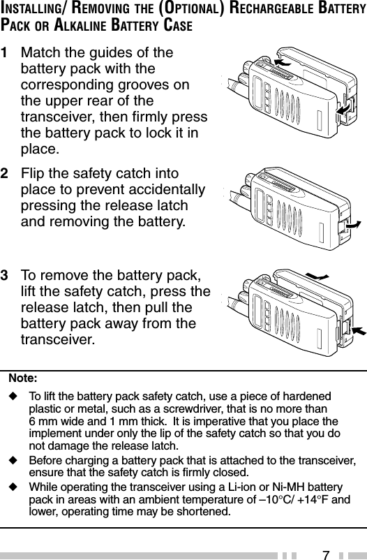 7INSTALLING/ REMOVING THE (OPTIONAL) RECHARGEABLE BATTERYPACK OR ALKALINE BATTERY CASE1Match the guides of thebattery pack with thecorresponding grooves onthe upper rear of thetransceiver, then firmly pressthe battery pack to lock it inplace.2Flip the safety catch intoplace to prevent accidentallypressing the release latchand removing the battery.3To  remove the battery pack,lift the safety catch, press therelease latch, then pull thebattery pack away from thetransceiver.Note:◆To  lift the battery pack safety catch, use a piece of hardenedplastic or metal, such as a screwdriver, that is no more than6 mm wide and 1 mm thick.  It is imperative that you place theimplement under only the lip of the safety catch so that you donot damage the release latch.◆Before charging a battery pack that is attached to the transceiver,ensure that the safety catch is firmly closed.◆While operating the transceiver using a Li-ion or Ni-MH batterypack in areas with an ambient temperature of –10°C/ +14°F andlower, operating time may be shortened.