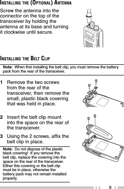 9Screw the antenna into theconnector on the top of thetransceiver by holding theantenna at its base and turningit clockwise until secure.INSTALLING THE (OPTIONAL) ANTENNAINSTALLING THE BELT CLIPNote:  When first installing the belt clip, you must remove the batterypack from the rear of the transceiver.1Remove the two screwsfrom the rear of thetransceiver, then remove thesmall, plastic black coveringthat was held in place.2Insert the belt clip mountinto the space on the rear ofthe transceiver.3Using the 2 screws, affix thebelt clip in place.Note:  Do not dispose of the plasticblack covering!  If you remove thebelt clip, replace the covering into thespace on the rear of the transceiver.Either this covering or the belt clipmust be in place, otherwise thebattery pack may not remain installedproperly.