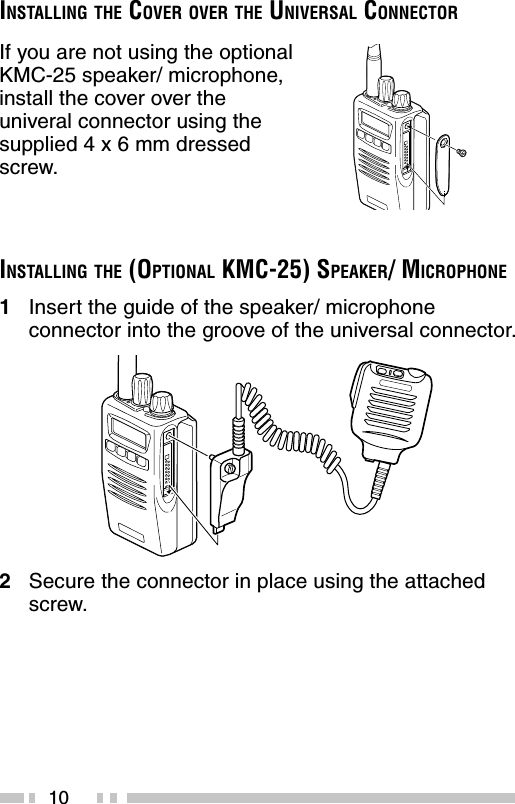 10If you are not using the optionalKMC-25 speaker/ microphone,install the cover over theuniveral connector using thesupplied 4 x 6 mm dressedscrew.INSTALLING THE COVER OVER THE UNIVERSAL CONNECTORINSTALLING THE (OPTIONAL KMC-25) SPEAKER/ MICROPHONE1Insert the guide of the speaker/ microphoneconnector into the groove of the universal connector.2Secure the connector in place using the attachedscrew.