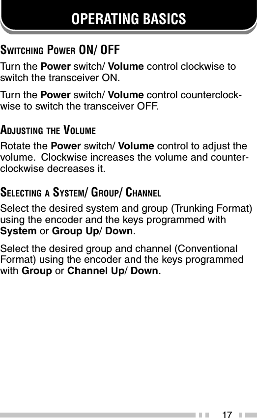 17OPERATING BASICSSWITCHING POWER ON/ OFFTu rn the Power switch/ Volume control clockwise toswitch the transceiver ON.Tu rn the Power switch/ Volume control counterclock-wise to switch the transceiver OFF.ADJUSTING THE VOLUMERotate the Power switch/ Volume control to adjust thevolume.  Clockwise increases the volume and counter-clockwise decreases it.SELECTING A SYSTEM/ GROUP/ CHANNELSelect the desired system and group (Trunking Format)using the encoder and the keys programmed withSystem or Group Up/ Down.Select the desired group and channel (ConventionalFormat) using the encoder and the keys programmedwith Group or Channel Up/ Down.