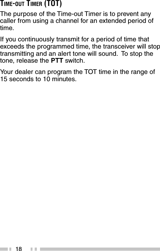 18TIME-OUT TIMER (TOT)The purpose of the Time-out Timer is to prevent anycaller from using a channel for an extended period oftime.If you continuously transmit for a period of time thatexceeds the programmed time, the transceiver will stoptransmitting and an alert tone will sound.  To stop thetone, release the PTT switch.Your dealer can program the TOT time in the range of15 seconds to 10 minutes.