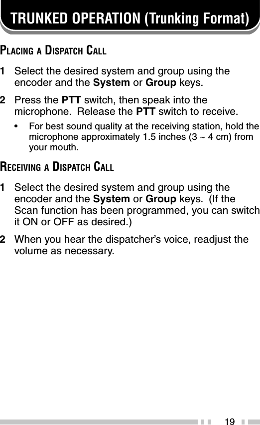 19TRUNKED OPERATION (Trunking Format)PLACING A DISPATCH CALL1Select the desired system and group using theencoder and the System or Group keys.2Press the PTT switch, then speak into themicrophone.  Release the PTT switch to receive.•For best sound quality at the receiving station, hold themicrophone approximately 1.5 inches (3 ~ 4 cm) fromyour mouth.RECEIVING A DISPATCH CALL1Select the desired system and group using theencoder and the System or Group keys.  (If theScan function has been programmed, you can switchit ON or OFF as desired.)2When you hear the dispatcher’s voice, readjust thevolume as necessary.