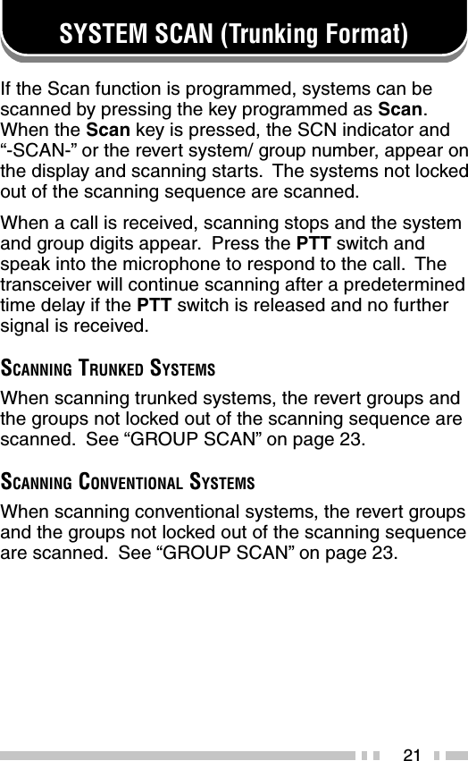 21SYSTEM SCAN (Trunking Format)If the Scan function is programmed, systems can bescanned by pressing the key programmed as Scan.When the Scan key is pressed, the SCN indicator and“-SCAN-” or the revert system/ group number, appear onthe display and scanning starts.  The systems not lockedout of the scanning sequence are scanned.When a call is received, scanning stops and the systemand group digits appear.  Press the PTT switch andspeak into the microphone to respond to the call.  Thetransceiver will continue scanning after a predeterminedtime delay if the PTT switch is released and no furthersignal is received.SCANNING TRUNKED SYSTEMSWhen scanning trunked systems, the revert groups andthe groups not locked out of the scanning sequence arescanned.  See “GROUP SCAN” on page 23.SCANNING CONVENTIONAL SYSTEMSWhen scanning conventional systems, the revert groupsand the groups not locked out of the scanning sequenceare scanned.  See “GROUP SCAN” on page 23.