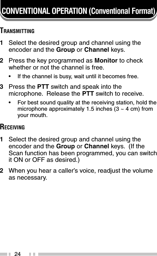 24CONVENTIONAL OPERATION (Conventional Format)TRANSMITTING1Select the desired group and channel using theencoder and the Group or Channel keys.2Press the key programmed as Monitor to checkwhether or not the channel is free.•If the channel is busy, wait until it becomes free.3Press the PTT switch and speak into themicrophone.  Release the PTT switch to receive.•For best sound quality at the receiving station, hold themicrophone approximately 1.5 inches (3 ~ 4 cm) fromyour mouth.RECEIVING1Select the desired group and channel using theencoder and the Group or Channel keys.  (If theScan function has been programmed, you can switchit ON or OFF as desired.)2When you hear a caller’s voice, readjust the volumeas necessary.