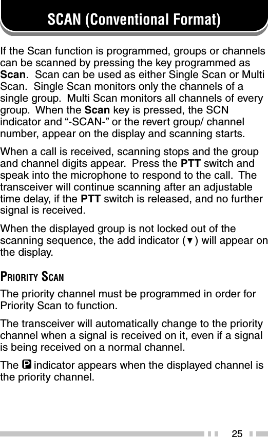 25SCAN (Conventional Format)If the Scan function is programmed, groups or channelscan be scanned by pressing the key programmed asScan.  Scan can be used as either Single Scan or MultiScan.  Single Scan monitors only the channels of asingle group.  Multi Scan monitors all channels of everygroup.  When the Scan key is pressed, the SCNindicator and “-SCAN-” or the revert group/ channelnumber, appear on the display and scanning starts.When a call is received, scanning stops and the groupand channel digits appear.  Press the PTT switch andspeak into the microphone to respond to the call.  Thetransceiver will continue scanning after an adjustabletime delay, if the PTT switch is released, and no furthersignal is received.When the displayed group is not locked out of thescanning sequence, the add indicator (   ) will appear onthe display.PRIORITY SCANThe priority channel must be programmed in order forPriority Scan to function.The transceiver will automatically change to the prioritychannel when a signal is received on it, even if a signalis being received on a normal channel.The     indicator appears when the displayed channel isthe priority channel.