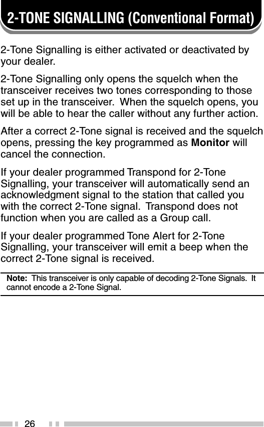 262-TONE SIGNALLING (Conventional Format)2-Tone Signalling is either activated or deactivated byyour dealer.2-Tone Signalling only opens the squelch when thetransceiver receives two tones corresponding to thoseset up in the transceiver.  When the squelch opens, youwill be able to hear the caller without any further action.After a correct 2-Tone signal is received and the squelchopens, pressing the key programmed as Monitor willcancel the connection.If your dealer programmed Transpond for 2-ToneSignalling, your transceiver will automatically send anacknowledgment signal to the station that called youwith the correct 2-Tone signal.  Transpond does notfunction when you are called as a Group call.If your dealer programmed Tone Alert for 2-ToneSignalling, your transceiver will emit a beep when thecorrect 2-Tone signal is received.Note:  This transceiver is only capable of decoding 2-Tone Signals.  Itcannot encode a 2-Tone Signal.