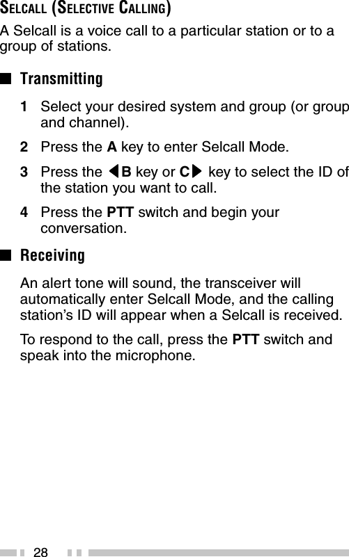 28SELCALL (SELECTIVE CALLING)A Selcall is a voice call to a particular station or to agroup of stations.■Transmitting1Select your desired system and group (or groupand channel).2Press the A key to enter Selcall Mode.3Press the tttttB key or Csssss key to select the ID ofthe station you want to call.4Press the PTT switch and begin yourconversation.■ReceivingAn alert tone will sound, the transceiver willautomatically enter Selcall Mode, and the callingstation’s ID will appear when a Selcall is received.To  respond to the call, press the PTT switch andspeak into the microphone.