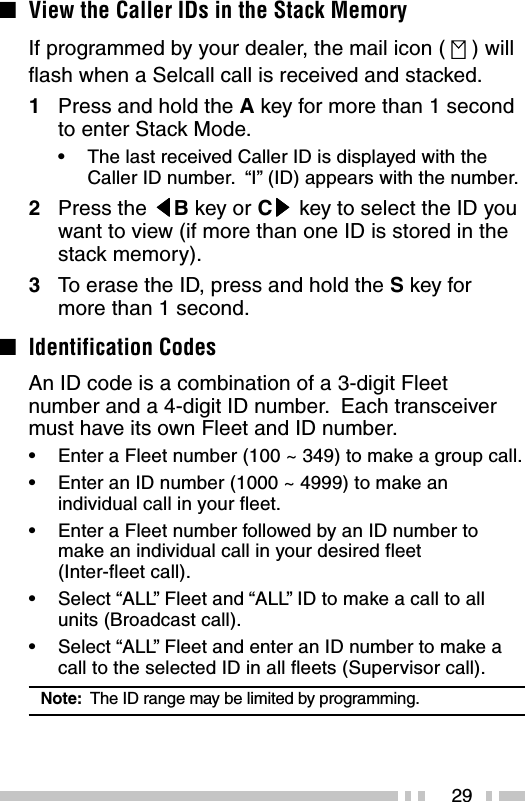 29■View the Caller IDs in the Stack MemoryIf programmed by your dealer, the mail icon (   ) willflash when a Selcall call is received and stacked.1Press and hold the A key for more than 1 secondto enter Stack Mode.•The last received Caller ID is displayed with theCaller ID number.  “I” (ID) appears with the number.2Press the tttttB key or Csssss key to select the ID youwant to view (if more than one ID is stored in thestack memory).3To erase the ID, press and hold the S key formore than 1 second.■Identification CodesAn ID code is a combination of a 3-digit Fleetnumber and a 4-digit ID number.  Each transceivermust have its own Fleet and ID number.•Enter a Fleet number (100 ~ 349) to make a group call.•Enter an ID number (1000 ~ 4999) to make anindividual call in your fleet.•Enter a Fleet number followed by an ID number tomake an individual call in your desired fleet(Inter-fleet call).•Select “ALL” Fleet and “ALL” ID to make a call to allunits (Broadcast call).•Select “ALL” Fleet and enter an ID number to make acall to the selected ID in all fleets (Supervisor call).Note:  The ID range may be limited by programming.
