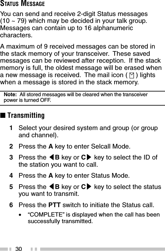 30STATUS MESSAGEYou can send and receive 2-digit Status messages(10 ~ 79) which may be decided in your talk group.Messages can contain up to 16 alphanumericcharacters.A maximum of 9 received messages can be stored inthe stack memory of your transceiver.  These savedmessages can be reviewed after reception.  If the stackmemory is full, the oldest message will be erased whena new message is received.  The mail icon (   ) lightswhen a message is stored in the stack memory.Note:  All stored messages will be cleared when the transceiverpower is turned OFF.■ Transmitting1Select your desired system and group (or groupand channel).2Press the A key to enter Selcall Mode.3Press the tttttB key or Csssss key to select the ID ofthe station you want to call.4Press the A key to enter Status Mode.5Press the tttttB key or Csssss key to select the statusyou want to transmit.6Press the PTT switch to initiate the Status call.•“COMPLETE” is displayed when the call has beensuccessfully transmitted.