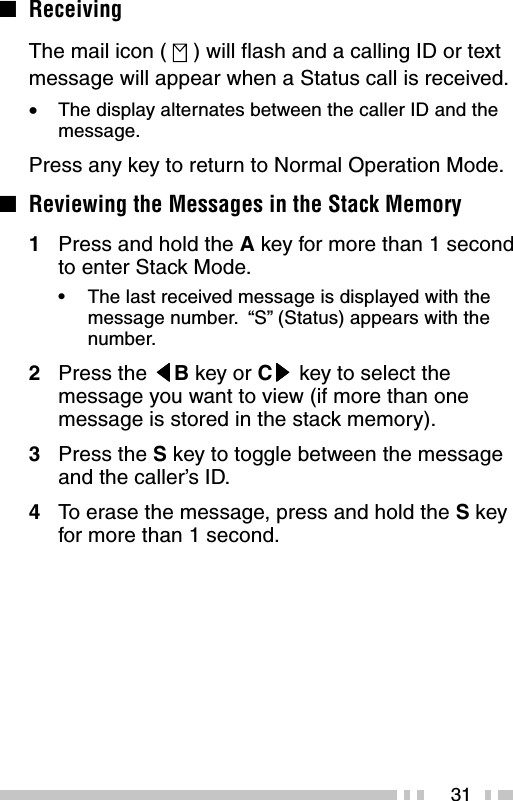 31■ReceivingThe mail icon (   ) will flash and a calling ID or textmessage will appear when a Status call is received.•The display alternates between the caller ID and themessage.Press any key to return to Normal Operation Mode.■Reviewing the Messages in the Stack Memory1Press and hold the A key for more than 1 secondto enter Stack Mode.•The last received message is displayed with themessage number.  “S” (Status) appears with thenumber.2Press the tttttB key or Csssss key to select themessage you want to view (if more than onemessage is stored in the stack memory).3Press the S key to toggle between the messageand the caller’s ID.4To  erase the message, press and hold the S keyfor more than 1 second.